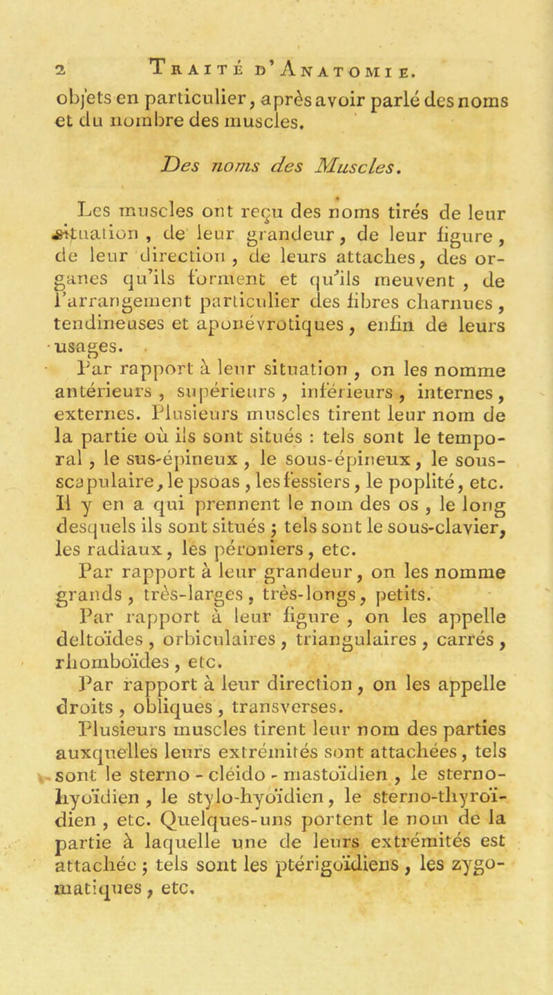objets en particulier, après avoir parlé des noms et du nombre des muscles. T)es noms des Muscles. Les muscles ont reçu des noms tirés de leur Quation , de leur grandeur, de leur ligure, de leur direction , de leurs attaches, des or- ganes qu’ils forment et qu'’ils meuvent , de rarrangement particulier des libres charnues , tendineuses et aponévrotiques, enlin de leurs usages. . Par rapport à leur situation , on les nomme antérieurs, supérieurs, inférieurs, internes, externes. Plusieurs muscles tirent leur nom de la partie où ils sont situés : tels sont le tempo- ral , le sus-épineux , le sous-épineux, le sous- scapulaire, le psoas, les fessiers, le poplité, etc. Il y en a qui prennent le nom des os , le long desquels ils sont situés j tels sont le sous-clavier, les radiaux, les péroniers, etc. Par rapport à leur grandeur, on les nomme grands, très-larges, très-longs, petits. Par rapport à leur figure , on les appelle deltoïdes , orbiculaires , triangulaires , carrés , rhomboïdes, etc. Par rapport à leur direction, on les appelle droits, obliques, transverses. Plusieurs muscles tirent leur nom des parties auxquelles leurs extrémités sont attachées, tels sont le sterno - cléido - mastoïdien , le sterno- liyoïdien , le stylo-hyoïdien, le sterno-thyroï- dien , etc. Quelques-uns portent le nom de la partie à laquelle une de leurs extrémités est attachée ; tels sont les ptérigoïdiens , les zygo- matiques , etc.