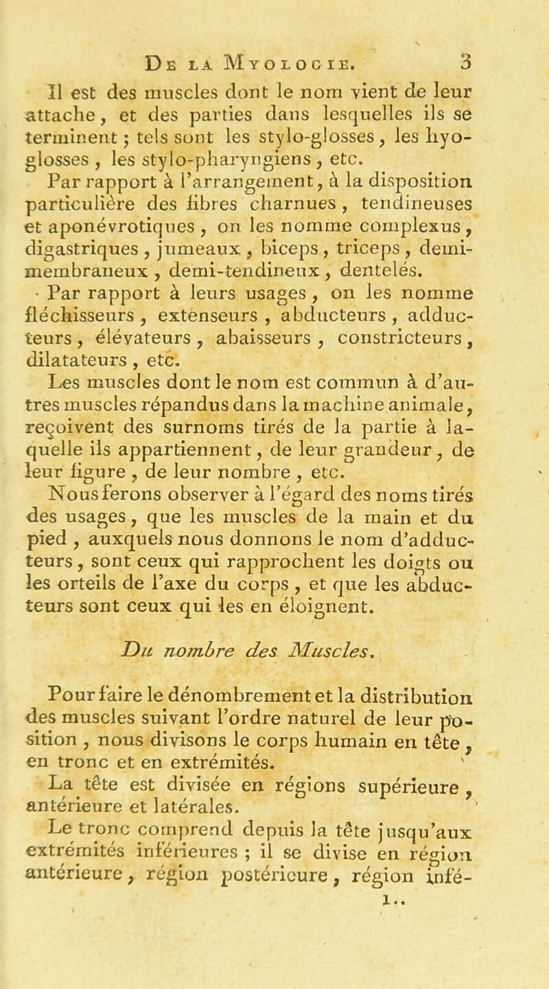 Il est des muscles dont le nom vient de leur attache, et des parties dans lesquelles ils se terminent ; tels sont les stylo-glosses, les liyo- glosses , les stylo-pharyngiens , etc. Par rapport à l’arrangement, à la disposition particulière des libres charnues , tendineuses et aponévrotiques , on les nomme complexus , digastriques , jumeaux , biceps , triceps , demi- membraneux , demi-tendineux, dentelés. Par rapport à leurs usages, on les nomme fléchisseurs, extenseurs, abducteurs, adduc- teurs , élévateurs , abaisseurs , constricteurs , dilatateurs , etc. Les muscles dont le nom est commun à d’au- tres muscles répandus dans la machine animale, reçoivent des surnoms tirés de la partie à la- quelle ils appartiennent, de leur grandeur, de leur ligure , de leur nombre , etc. Nous ferons observer à l’égard des noms tirés des usages, que les muscles de la main et du pied , auxquels nous donnons le nom d’adduc- teurs, sont ceux qui rapprochent les doigts ou les orteils de l’axe du corps , et que les abduc- teurs sont ceux qui les en éloignent. Du nombre des Muscles. Pour faire le dénombrement et la distribution des muscles suivant l’ordre naturel de leur po- sition , nous divisons le corps humain en tête , en tronc et en extrémités. La tête est divisée en régions supérieure , antérieure et latérales. Le tronc comprend depuis la tête jusqu’aux extrémités inféneures ; il se divise en région antérieure, région postérieure, région infé- !..