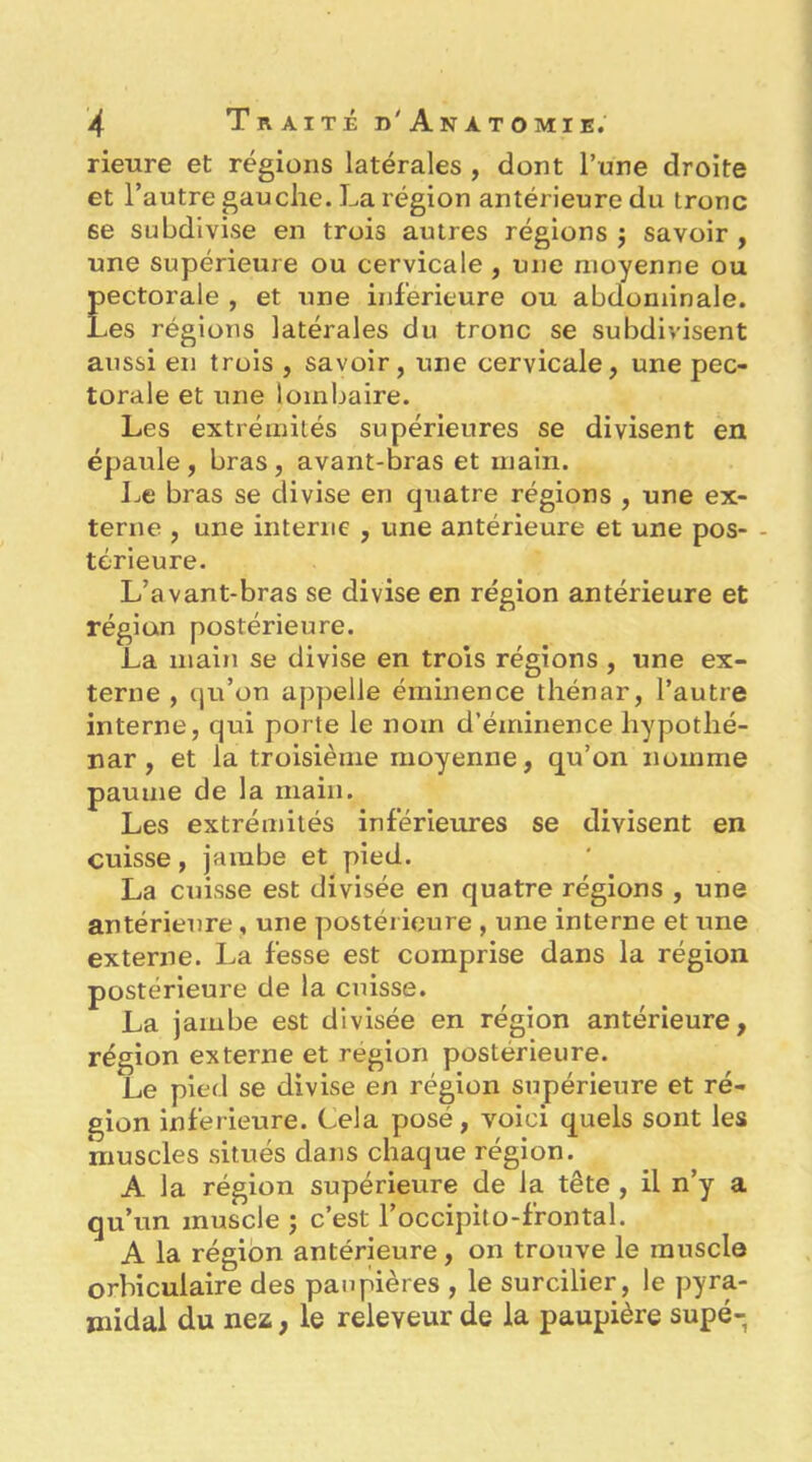 rieure et régions latérales , dont Tune droite et l’autre gauche. La région antérieure du tronc se subdivise en trois autres régions j savoir , une supérieure ou cervicale , une moyenne ou pectorale , et une inferieure ou abdominale. Les régions latérales du tronc se subdivisent aussi en trois , savoir, une cervicale, une pec- torale et une lombaire. Les extrémités supérieures se divisent en épaule, bras, avant-bras et main. JjC bras se divise en quatre régions , une ex- terne , une interne , une antérieure et une pos- - tcrieure. L’avant-bras se divise en région antérieure et région postérieure. La main se divise en trois régions , une ex- terne , qu’on ap])elle éminence thénar, l’autre interne, qui porte le nom d’éminence hypotlié- nar, et la troisième moyenne, qu’on nomme paume de la main. Les extrémités inférieures se divisent en cuisse, jambe et pied. La cuisse est divisée en quatre régions , une antériexjre, une postérieure , une interne et une externe. La fesse est comprise dans la région postérieure de la cuisse. La jambe est divisée en région antérieure, région externe et région postérieure. Le pied se divise en région supérieure et ré- gion inferieure. Cela posé, voici quels sont les muscles situés dans chaque région. A la région supérieure de la tête , il n’y a qu’un muscle j c’est l’occipito-frontal. A la région antérieure, on trouve le muscla orbiculaire des paupières , le surcilier, le pyra- midal du nez, le releveur de la paupière supé-