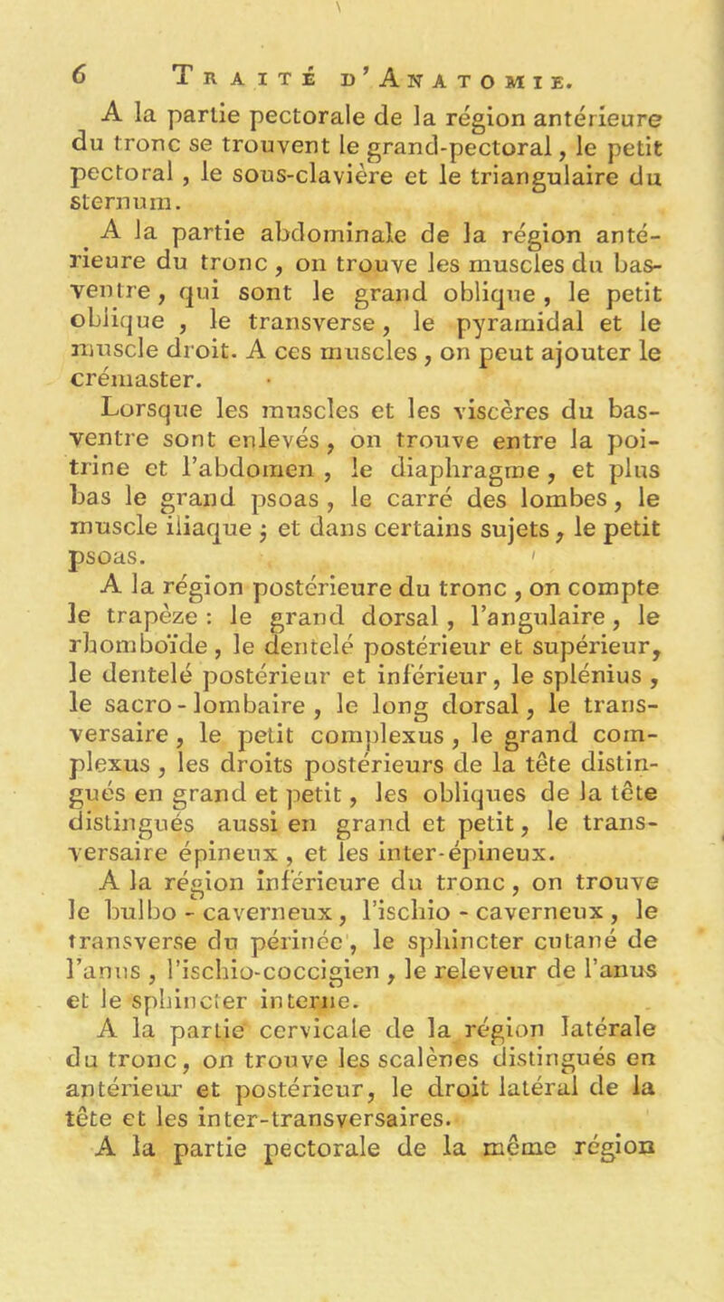 A la partie pectorale de la région antérieure du tronc se trouvent le grand-pectoral, le petit pectoral , le sous-clavière et le triangulaire du sternum. ^ A la partie abdominale de la région anté- rieure du tronc , on trouve les muscles du bas- ventre, qui sont le grand oblique, le petit oblique , le transverse, le pyramidal et le muscle droit. A ces muscles , on peut ajouter le crémaster. Lorsque les muscles et les viscères du bas- ventre sont enlevés, on trouve entre la poi- trine et rabdomen , le diaphragme, et plus bas le grand psoas, le carré des lombes, le muscle iliaque 3 et dans certains sujets, le petit psoas. ' A la région postérieure du tronc , on compte le trapèze; le grand dorsal, l’angulaire, le rhomboïde, le dentelé postérieur et supérieur, le dentelé postérieur et inférieur, le splénius , le sacro - lombaire , le long dorsal, le trans- versaire , le petit complexus, le grand com- plexus , les droits postérieurs de la tête distin- gués en grand et petit, les obliques de la tête distingués aussi en grand et petit, le trans- versaire épineux , et les inter-épineux. A la région inférieure du tronc, on trouve le bulbo - caverneux, l’ischio-caverneux, le transverse du périnée, le sphincter cutané de l’anus , l’ischio-cocclgien , le releveur de l’anrts et le sphincter interne. A la partie' cervicale de la région latérale du tronc, on trouve les scalènes distingués en antériem’ et postérieur, le droit latéral de la tête et les inter-transversaires. A la partie pectorale de la même région
