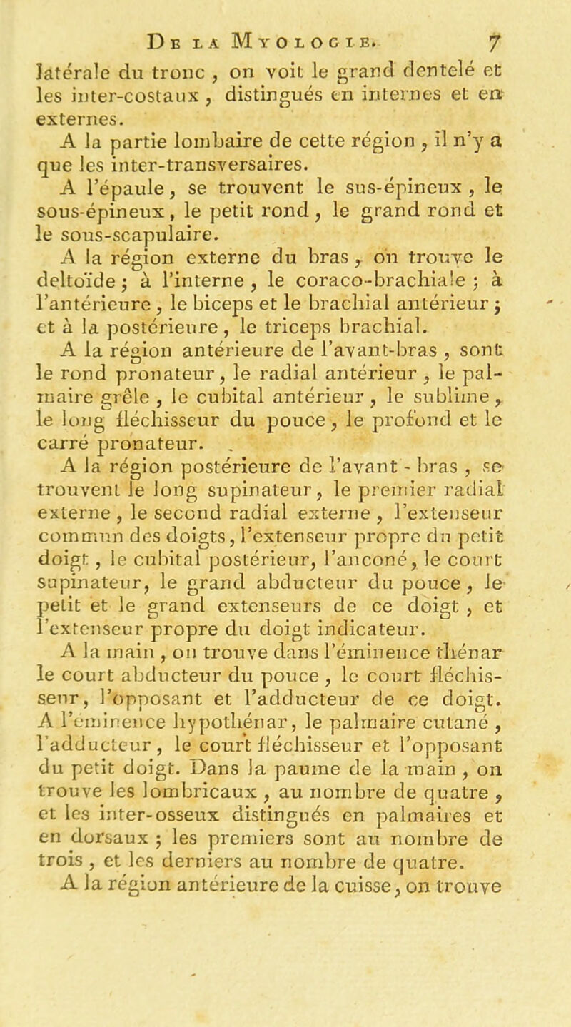 latérale du tronc , on voit le grand dentelé et les inter-costaux , distingués en internes et en; externes. A la partie lombaire de cette région , il n’y a que les inter-transversaires. A l’épaule, se trouvent le sus-épineux , le sous-épineux, le petit rond, le grand rond et le sous-scapulaire. A la région externe du bras y oii trouve le deltoïde^ à l’interne, le coraco-brachiaîe ; à l’antérieure , le biceps et le brachial antérieur j et à la postérieure, le triceps brachial. A la région antérieure de l’avant-bras , sont le rond pronateur, le radial antérieur , le pal- maire grêle , le cubital antérieur , le sublime, le long fléchisseur du pouce, le profond et le carré pronateur. A la région postérieure de l’avant - bras , se trouvent le long supinateur, le preniier radial externe , le second radial externe , l’extenseur commun des doigts, l’extenseur propre du petit doigt , le cubital postérieur, l’anconé, le court supinateur, le grand abducteur du pouce, le- petit et le grand extenseurs de ce doigt , et l’extenseur propre du doigt indicateur. A la main , on trouve dans l’éminence tliénar le court abducteur du pouce , le court fléchis- seur, l’opposant et l’adducteur de ce doigt. A l’eminence hypothénar, le palmaire cutané , l’adducteur, le court fléchisseur et l’opposant du petit doigt. Dans la paume de la main , on trouve les lombricaux , au nombre de quatre , et les inter-osseux distingués en palmaires et en dorsaux ; les premiers sont au nombre de trois , et les derniers au nombre de quatre. A la région antérieure de la cuisse, on trouve