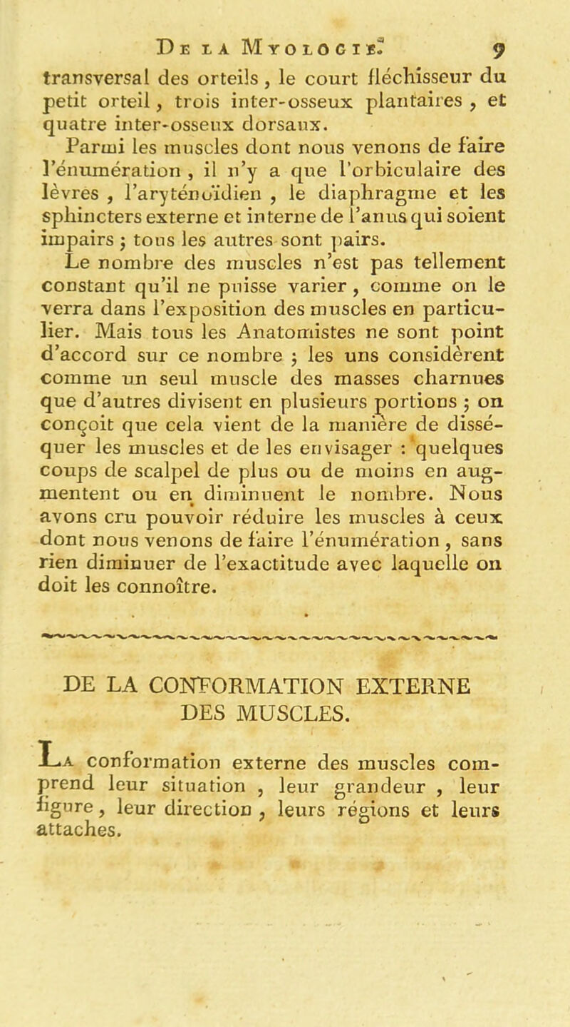 transversal des orteils, le court fléchisseur du petit orteil, trois inter-osseux plantaires , et quatre inter-osseux dorsaux. Parmi les muscles dont nous venons de faire l’énumération , il n’y a que l’orbiculalre des lèvres , l’aryténoïdien , le diaphragme et les sphincters externe et interne de i’anusqui soient impairs j tous les autres sont ])airs. Le nombre des muscles n’est pas tellement constant qu’il ne puisse varier, comme on le verra dans l’exposition des muscles en particu- lier. Mais tous les Anatomistes ne sont point d’accord sur ce nombre j les uns considèrent comme un seul muscle des masses charnues que d’autres divisent en plusieurs portions ; on conçoit que cela vient de la manière de dissé- quer les muscles et de les envisager : 'quelques coups de scalpel de plus ou de moins en aug- mentent ou en diminuent le nombre. Nous avons cru pouvoir réduire les muscles à ceux dont nous venons de faire l’énumération , sans rien diminuer de l’exactitude avec laquelle on doit les connoître. DE LA CONFORMATION EXTERNE DES MUSCLES. La conformation externe des muscles com- prend leur situation , leur grandeur , leur figure, leur direction , leurs régions et leurs attaches.