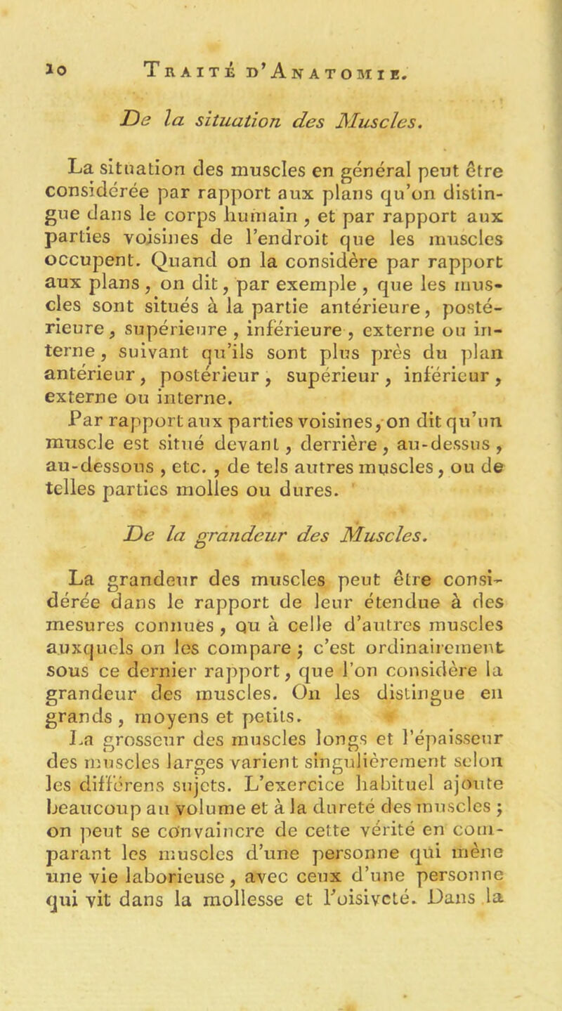 De la situation des Muscles. La situation des muscles en général peut être considérée par rapport aux plans qu’on distin- gue dans le corps humain , et par rapport aux parties voisines de l’endroit que les muscles occupent. Quand on la considère par rapport aux plans , on dit, par exemple , que les mus- cles sont situés à la partie antérieure, posté- rieure , supérieime , inférieure , externe ou in- terne , suivant qu’ils sont plus près du plan antérieur , postérieur , supérieur , inférieur , externe ou interne. Par rapport aux parties voisines, on dit qu’un muscle est situé devant, derrière, au-dessus, au-dessous , etc. , de tels autres muscles, ou de telles parties molles ou dures. De la grandeur des Muscles. La grandeur des muscles peut être consi- dérée dans le rapport de leur étendue à des mesures connues , qu à celle d’autres muscles auxquels on les compare •, c’est ordinairement sous ce dernier rapport, que l’on considère la grandeur des muscles. On les distingue en grands , moyens et petits. La grosseur des muscles longs et l’épaissetir des muscles larges varient singulièrement selon les difforens sujets. L’exercice habituel ajoute beaucoup au volume et à la dureté des muscles j on peut se convaincre de cette vérité en com- parant les nîuscles d’une personne qui mène une vie laborieuse, avec ceux d’une personne qui vit dans la mollesse et Poisivcté. Dans la