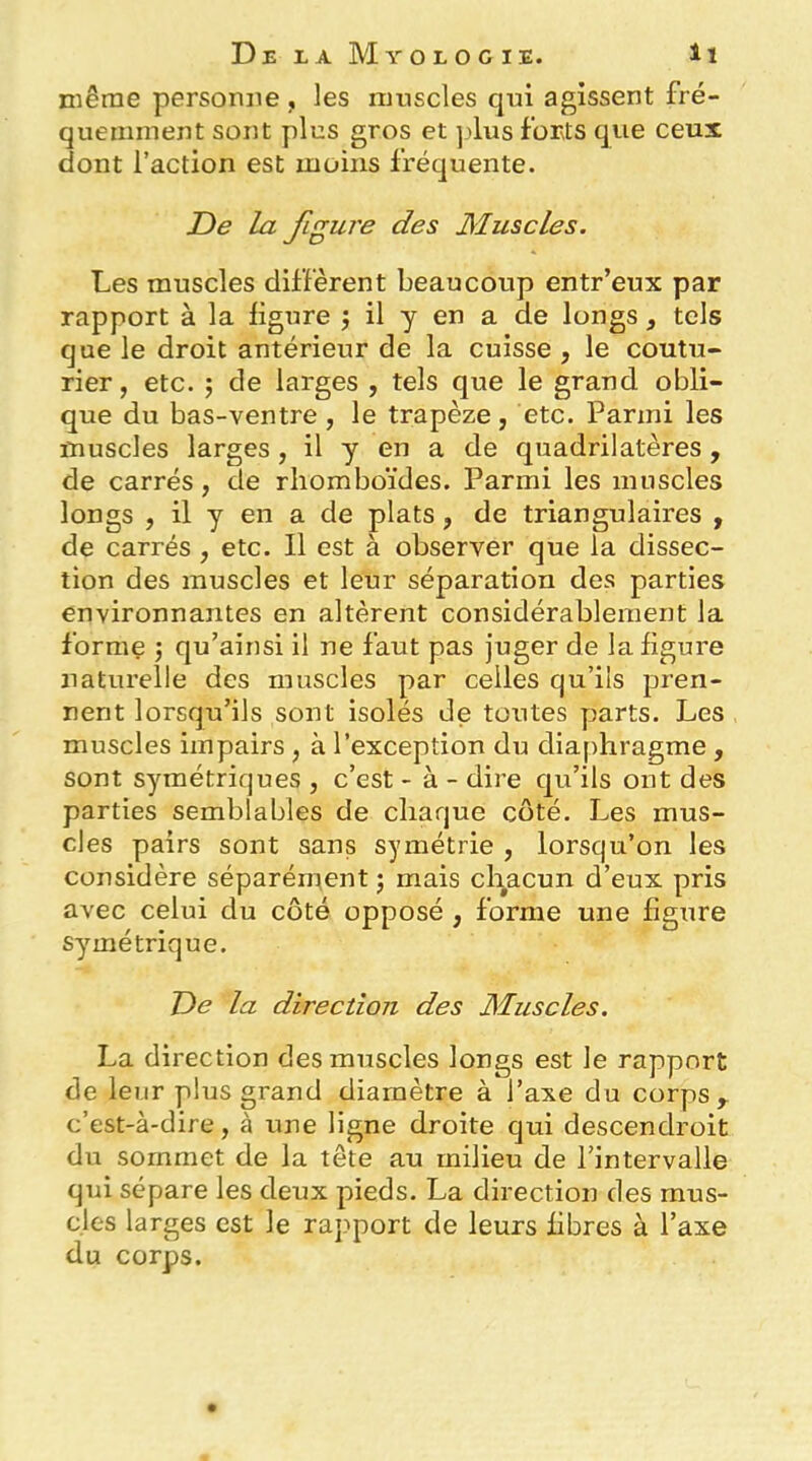 même personne , les muscles qui agissent fré- quemment sont plus gros et ].'lus forts que ceux dont l’action est moins fréquente. De la figure des Muscles. Les muscles diffèrent beaucoup entr’eux par rapport à la ligure j il y en a de longs , tels que le droit antérieur de la cuisse , le coutu- rier, etc. ; de larges , tels que le grand obli- que du bas-ventre , le trapèze, etc. Parmi les muscles larges, il y en a de quadrilatères, de carrés, de rhomboïdes. Parmi les muscles longs , il y en a de plats, de triangulaires , de carrés, etc. Il est à observer que la dissec- tion des muscles et leur séparation des parties environnantes en altèrent considérablement la forme j qu’ainsi il ne faut pas juger de la figure naturelle des muscles par celles qu’ils pren- nent lorsqu’ils sont isolés de toutes parts. Les muscles impairs, à l’exception du diaphragme , sont symétriques , c’est - à - dire qu’ils ont des parties semblables de chaque côté. Les mus- cles pairs sont sans symétrie , lorsqu’on les considère séparément ; mais chacun d’eux pris avec celui du côté opposé , forme une figure sy^métrique. De la direction des Muscles. La direction des muscles longs est le rapport de leur plus grand diamètre à l’axe du corps,, c’est-à-dire, à une ligne droite qui descendroit du sommet de la tête au milieu de l’intervalle qui sépare les deux pieds. La direction des mus- cles larges est le rapport de leurs fibres à l’axe du corps.