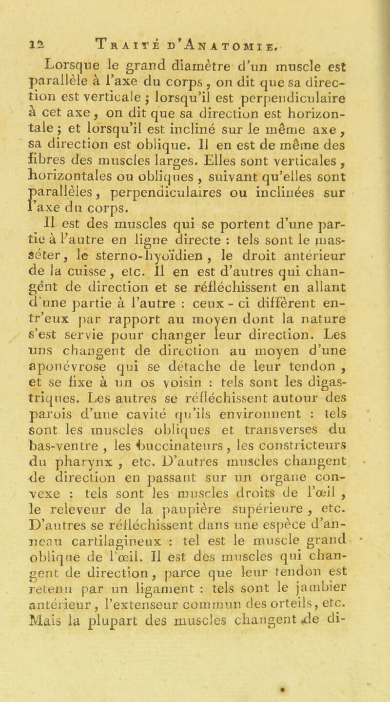Lorsque le grand diamètre d’un muscle est parallèle à l’axe du corps , on dit que sa direc- tion est verticale ; lorsqu’il est perpendiculaire à cet axe, on dit que sa direction est horizon- tale ; et lorsqu’il est incliné sur le même axe, sa direction est oblique. 11 en est de même des libres des muscles larges. Elles sont verticales , horizontales ou obliques , suivant qu’elles sont Farallèles, perpendiculaires ou inclinées sur axe du corps. Il est des muscles qui se portent d’une par- tie à l’autre en ligne directe : tels sont le inas- séter, le sterno-hyoïdien , le droit antérieur de la cuisse, etc. 11 en est d’autres qui chan- gent de direction et se réfléchissent en allant d’une partie à l’autre : ceux-ci diffèrent en- tr’eux par rapport au moyen dont la nature s’est servie pour changer leur direction. Les uns changent de direction au moyen d’une aponévrose qui se détache de leur tendon , et se fixe à un os voisin : tels sont les digas- tricjues. Les autres se réfléchissent autour des parois d’une cavité qu’ils environnent : tels sont les muscles obliques et transverses du bas-ventre , les buccinatenrs , les constricteurs du pharynx , etc. D’autres muscles changent de direction en joassant sur un organe con- vexe : tels sont les muscles droits de l’œil , le releveur de la paupière supérieure , etc. D’autres se réfléchissent dans une espèce d’an- neau cartilagineux : tel est le muscle grand oblique de l’œil. Il est des muscles qui chan- gent de direction, parce que leur tendon est retenu par un ligament : tels sont le jambier antérieur , l’extenseur commun des orteils, etc. Mais la plupart des muscles changent xle di-