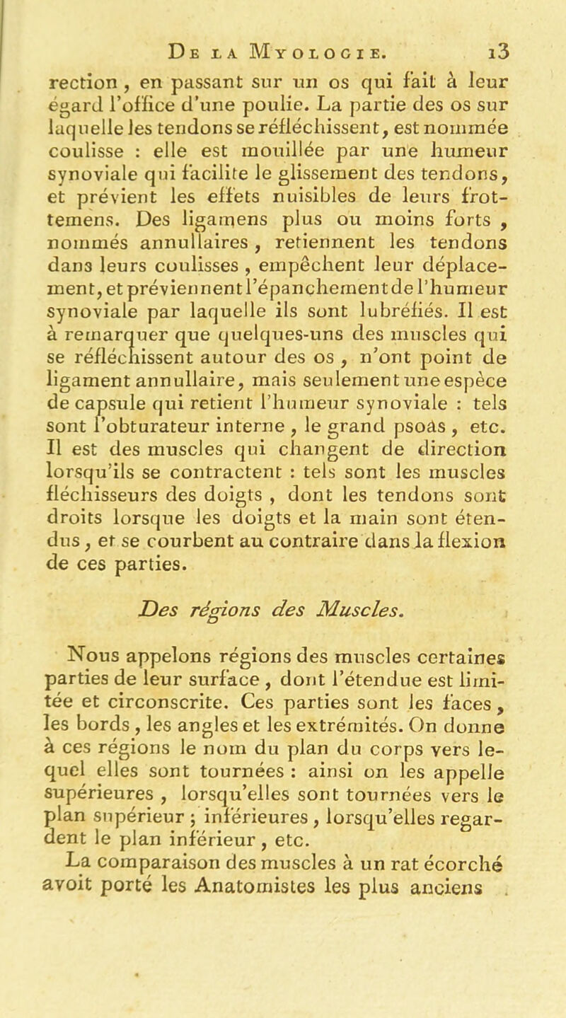 rection , en passant sur un os qui fait à leur égard l’oflice d’une poulie. La partie des os sur laquelle les tendons se réfléchissent, est nommée coulisse : elle est mouillée par une humeur synoviale qni facilite le glissement des tendons, et prévient les effets nuisibles de leurs frot- temens. Des ligamens plus ou moins forts , nommés annullaires , retiennent les tendons dans leurs coulisses , empêchent leur déplace- ment, et préviennent l’épanchement de l’humeur synoviale par laquelle ils sont lubréfiés. Il est à remarquer que quelques-uns des muscles qui se réfléchissent autour des os , n’ont point de ligament annullaire, mais seulement une espèce de capsule qui retient l’humeur synoviale : tels sont l’obturateur interne , le grand psoâs , etc. Il est des muscles qui changent de direction lorsqu’ils se contractent : tels sont les muscles fléchisseurs des doigts , dont les tendons sont droits lorsque les doigts et la main sont éten- dus , et se courbent au contraire dans la flexion de ces parties. Des régions des Muscles. O Nous appelons régions des muscles certaines parties de leur surface , dont l’étendue est limi- tée et circonscrite. Ces parties sont les faces , les bords , les angles et les extrémités. On donne à ces régions le nom du plan du corps vers le- quel elles sont tournées : ainsi on les appelle supérieures , lorsqu’elles sont tournées vers le plan supérieur ; inférieures , lorsqu’elles regar- dent le plan inférieur , etc. La comparaison des muscles à un rat écorché avoit porté les Anatomistes les plus anciens .