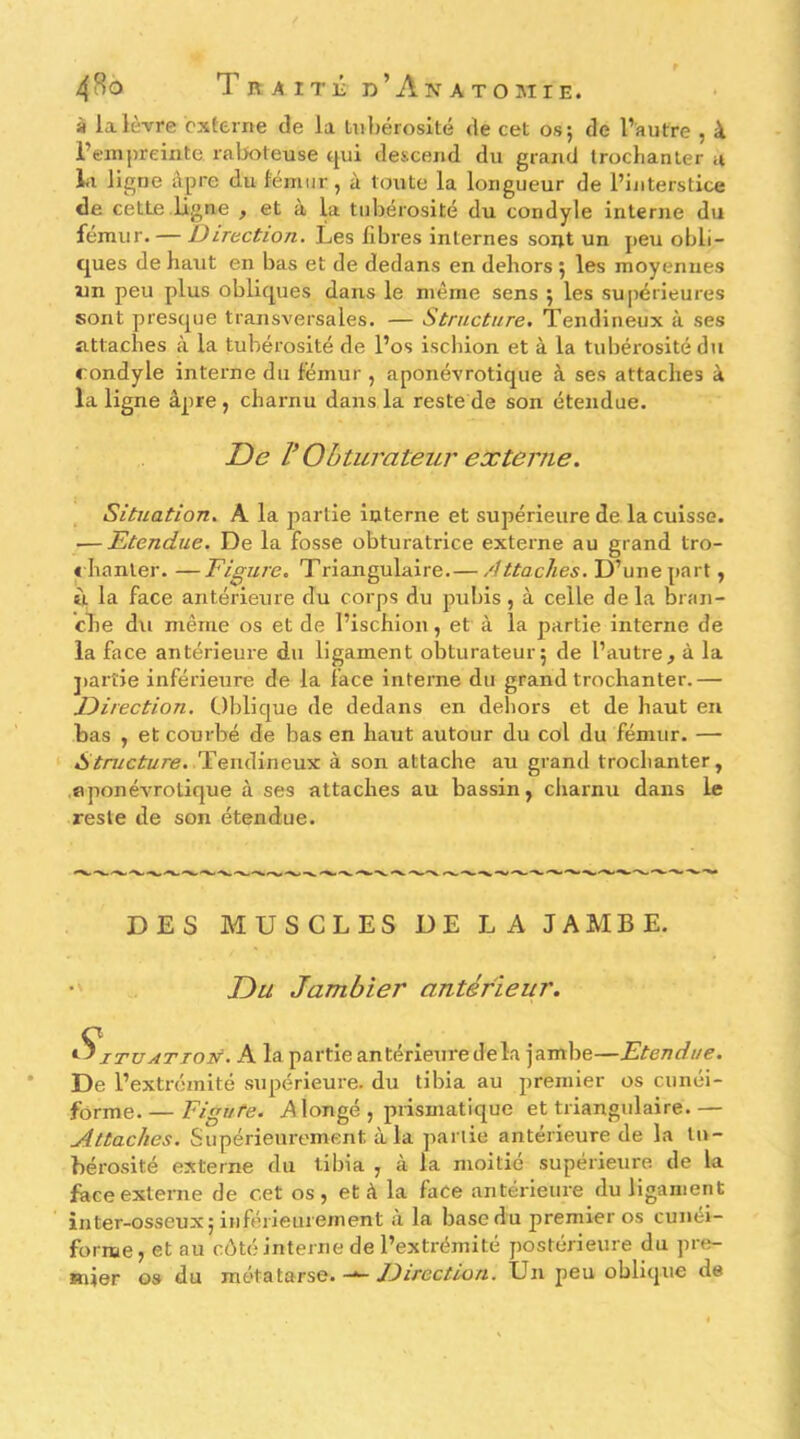 à la lèvre externe de la liihérosité de cet os; de l’autre , à l’empreinte raljoteuse ^ui descend du grand Iroclianter u lit ligne âpre du fémur, à toute la longueur de l’interstice de cette ligne , et à la tubérosité du condyle interne du fémur. — Direction. Les fibres internes soij.t un peu obli- ques de haut en bas et de dedans en dehors ; les moyennes un peu plus obliques dans le même sens ; les su|iérieures sont presque transversales. — Structure. Tendineux à ses attaches à la tubérosité de l’os iscliion et à la tubérosité du condyle interne du fémur , aponévrotique à ses attaches à la ligne âpre, charnu dans la reste de son étendue. De V Obturateur externe. Situation. A la j^artie interne et supérieure de la cuisse. — Etendue. De la fosse obturatrice externe au grand tro- « hanter. —Figure. Triangulaire.— Attaches. D’unepart, ù la face antérieure du corps du pubis, à celle de la bran- che du même os et de l’ischion, et à la partie interne de la face antérieure du ligament obturateur; de l’autre, à la j)arîie inférieure de la face interne du grand trochanter.— Direction. Oblique de dedans en dehors et de haut en bas , et courbé de bas en haut autour du col du fémur. — Structure. Tendineux à son attache au grand trochanter, aponévrotique à ses attaches au bassin, charnu dans le reste de son étendue. DES MUSCLES UE LA JAMBE. Du Jambier antérieur. ^XTUATioN. A la partie antérieure delà jambe—Etendue. De l’extrémité supérieure, du tibia au premier os cunéi- forme Eigtife. A longé , prismatique et triangulaire.— Attaches. Supérieui-ement à la partie antérieure de la tu- bérosité externe du tibia , à la moitié supérieure de la faceextei’ne de cet os, et à la face antérieure du ligament inter-osseux; inférieurement à la base du premier os cunéi- forme, et au côté interne de l’extrémité postérieure du pre- mier os du métatarse. Direction. Un peu oblique de