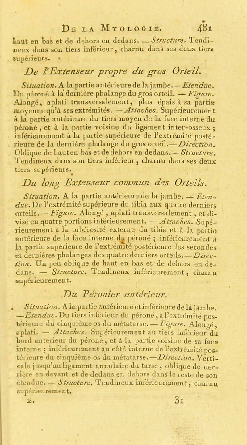 IiJiUt en bas et de dehors en dedans. — Structure. Tendi- neux dans son tiers inférieur, charnu dans ses deux tiers suijérieurs. • De VExtenseur propre du gros Orteil. Situation. A la partie antérieure de la jambe.—Etendue. Du péroné à la dernière phalange du gros orteil. — Figure. Alongé, aplati transversalement, plus épais à sa partie moyenne qu’à ses extrémités. —Attaches. Supérieurement à la partie antérieure du tiers moyen de la face interne du péroné , et à la partie voisine du ligament inter-osseux j inférieurement à la partie supérieure de l’extrémité posté- rieure de la dernière phalange du gros orteil.— Direction. Oblique de haut en bas et de dehors en dedans.— Structure. Tendineux dans son tiers inférieur, charnu dans ses deUx tiers supérieurs. Du Ions: Extenseur commun, des Orteils. Situation. A la partie antérieure de la jambe. Eten~ due.Tie l’extrémité supérieure du tibia aux quatre derniers orteils. — Figure. Alongé , aplati transversalement , et di- visé en quatre portions inférieurement. — Attaches. Supé- rieurement à la tubérosité externe du tibia et à la partie antérieure de la face interne du péroné ; inférieurement à la partie supérieure de l’extrémité postérieure des secondes et dernières phalanges des quatre derniers orteils. — Ûirec~ tion. Un peu oblique de haut en bas et de dehors en de- dans. — Structure. Tendineux inférieurement, charnu supérieurement. Du Téronier antérieur. , Situation. A lapartieantérieureetinférieuredelajambe. —Etendue. Du tiers inférieur du péroné , à l’extrémité pos- térieure du cinquième os du métatarse. — Figure. Alongé, aplati. — Attaches. Supérieurement au tiers inférieur du bord antérieur du péroné, et à la partie voisine de sa face interne ; inférieurement au côté interne de l’extrémité pos- térieure du cinquième os du métatarse.—Direction. Verti- cale jusqu’au ligament annulaire du tarse , oblique de der- rière en devant et de dedans en dehors dans le reste de son étendue. — Structure. Tendineux inférieurement, charnu supérieurement. 3i