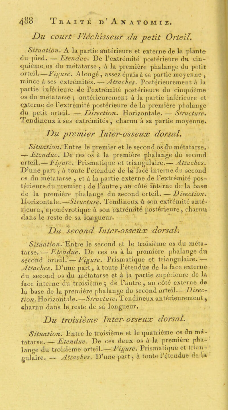 Du court Fléchisseur du petit Orteil. Situation. A la partie aiitérieiire et externe de la plante- du ])ied, —Etendue. De l’extrémité postérieure du cin- quième os du métatarse , à la première phalange du petit «u teil. — Figure. Alongé , assez épais à sa partie moyenne , mince à ses extrémités.—Attaches. Postcjrieurement à la ])artie inléiieure de l’extrémité postérieure du cinquième os du métatarse 5 antérieurement à la partie inférieure et externe de l’extrémité postérieure de la première phalange du jjelit orteil. — Direction. Horizontale. — Structure, Tendineux à ses extrémités , charnu à sa partie moyenne. Du premier Inter-osseux dorsal. Situation. Entre le premier et le second os du métatarse. —- Etendue. De ces os à la première phalange du second orteil.— Figuré. Prismatique et triangulaire.— Attaches. D’une part, à toute l’étendue de la'face interne du second os du métatarse , et à la partie externe de l’extrémité pos- térieure du premier 5 de l’autre, au côté interne de la base de la première phalange du second orteil. — Direction. Elorizonlale.—5/r«c^«/e. Tendineux à son extrémité anté- rieure, aponévroticpie à son e^ctrémité postérieure, charnu dans le reste de sa longueur. Du second Inter^osseüx dorsal. Situation.'^ïiKïe, le second et le troisième os du méta- tarse. — Etendue. De ces os à la première phalange du second orteil.'— Figure. Prismatique et triangulaire. — Attaches, D’une part, à toute l’étendue de la face externe du second os du métatarse et à la partie supérieure de la face interne du troisième ; de l’autre , au côté externe de la base de la première phalange du second orteil.—Direc- tion. Horizontale.—Structure. Tendineux antérieurement , «Jiarnu dans le reste de sa longueur. Du troisième Inter-osseux dorsal. Situation. Entre le troisième et le quatrième os du mé- tatarse. — Etendue. De ces deux os à la première pha- lange du troisième orteil.— Figure. Prismatique et tnun- Kulaire, — Attaches. D’une part, à toute l’étendue delà