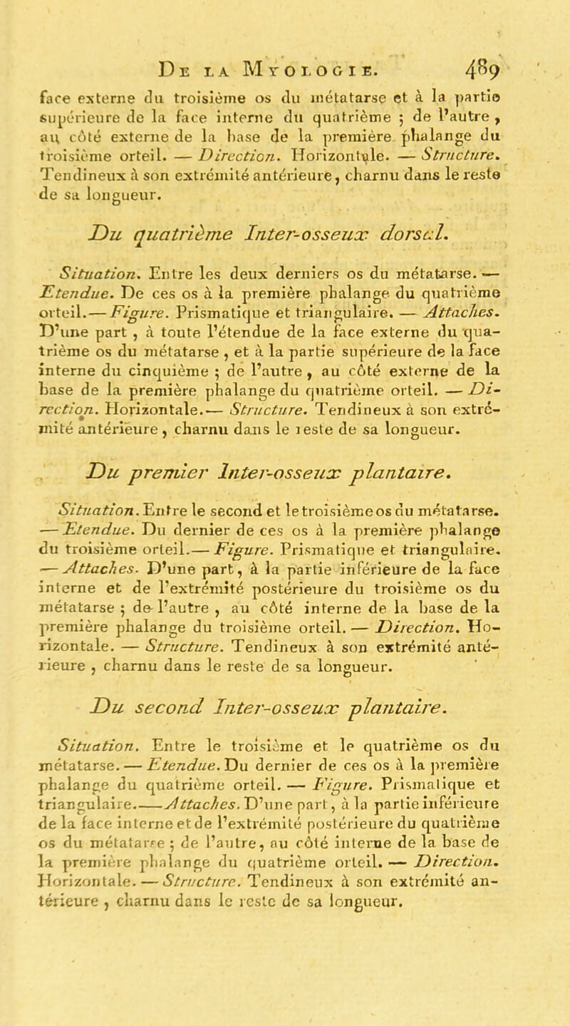 De ea Myoi.ogie. 4^9 face externe du troisième os du métatarse et à la parti© supérieure de la face interne du quatrième ; de l’autre y au côté externe de la hase de la première phalange du troisième orteil. — Direction. Horizontale. — Structure. Tendineux à son extrémité antérieure, charnu dans le reste de sa longueur. Du quatrième Inter-osseux dorsal. Situation. Entre les deux derniers os du métatarse.— Etendue. De ces os à la première phalange du quatrième orteil.— Figure. Prismatique et triangulaire. — Attaches. D’une part , à toute l’étendue de la face externe du cjua- trième os du métatarse , et à la partie supérieure de la face interne du cinquième ; de l’autre, au côté externe de la hase de la première phalange du quatrième orteil. — Di- rection. Plorizontale..— Structure. Tendineux à son extré- mité antérieure, charnu dans le reste de sa longueur. Du premier Inter-osseux plantaire. Entre le second et le troisième os du métatarse. — Etendue. Du dernier de ces os à la première phalange du troisième orteil.— Figure. Prismatique et triangulaire. ■^Attaches. D’une part, à la partie inférieure de la face interne et de l’extrémité postérieure du troisième os du métatarse ; de-l’autre , au côté interne de la hase de la première phalange du troisièine orteil. — Direction. Ho- rizontale. — Structure. Tendineux à son extrémité anté- rieure , charnu dans le reste de sa longueur. Du second Intei-osseux plantaire. Situation. Entre le troisième et le quatrième os du métatarse. — Etendue. Du dernier de ces os à la juemière phalange du quatrième orteil. — Figure. Prismatique et triangulaire Attaches. D’une part, à la partie inférieure de la face interne et de l’extrémité postérieure du c[uatriènie os du métatarre ; de l’autre, au côté interne de la base de la première phalange du cjuatrième orteil. — Direction. Horizontale.—Structure. Tendineux à son extrémité an-