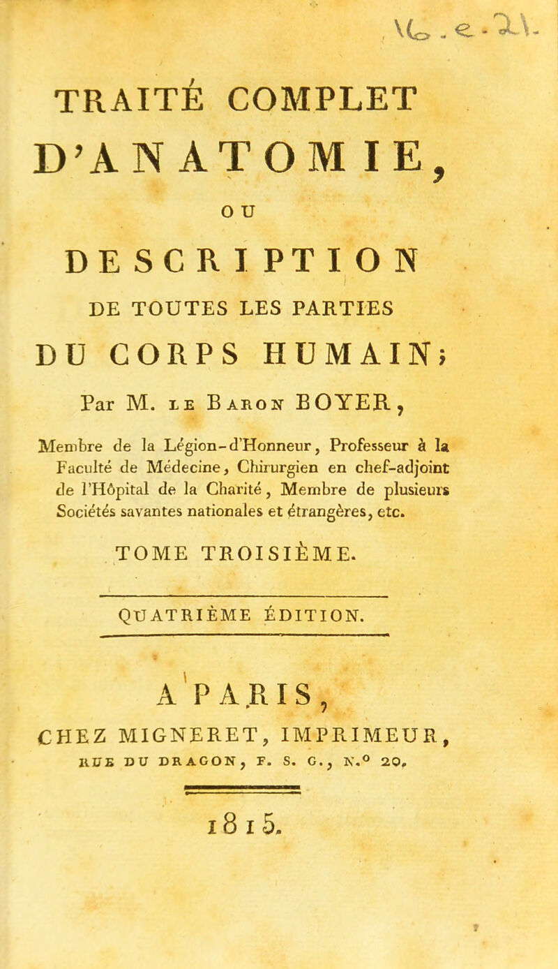 , \(s=> l - TRAITÉ COMPLET D’AN ATOM IE, O U DESCRIPTION x * • I® DE TOUTES LES PARTIES DU CORPS HUMAIN? Par M. le Baron BOYER, Membre de la Légion-d’Honneur, Professeur à la Faculté de Médecine, Chirurgien en chef-adjoint de l’Hôpital de la Charité, Membre de plusieurs Sociétés savantes nationales et étrangères, etc. TOME TROISIÈME. QUATRIÈME ÉDITION. A PARIS, CHEZ migneret, imprimeur, RUE DU DRAGON, F. S. G., N.° 20, 18 i 5.