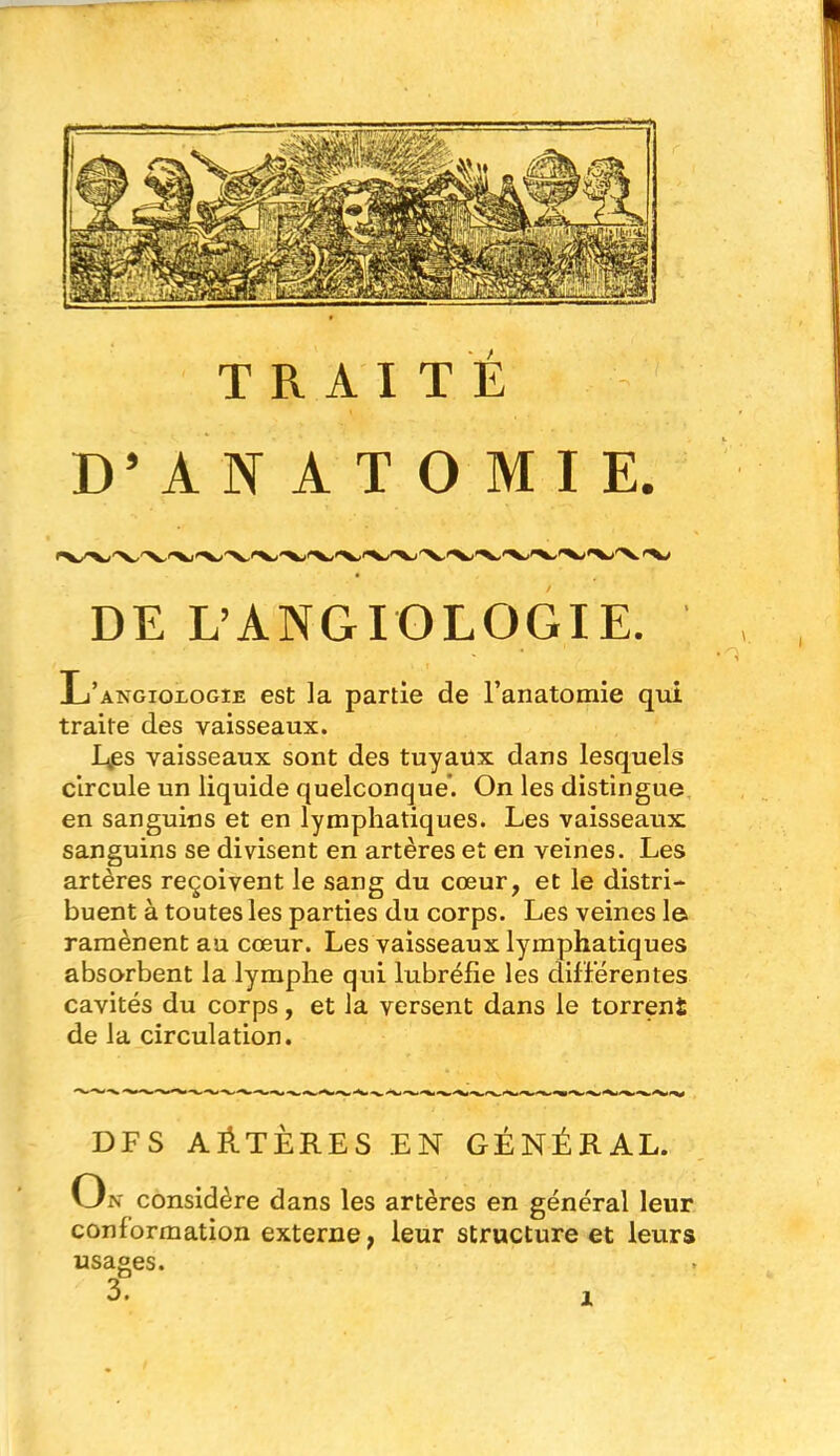 TRAITÉ > D’ANATOMIE. DE L’ANGIOLOGIE. L’angioxogie est la partie de l’anatomie qui traite des vaisseaux. É,es vaisseaux sont des tuyaux dans lesquels circule un liquide quelconque. On les distingue en sanguins et en lymphatiques. Les vaisseaux sanguins se divisent en artères et en veines. Les artères reçoivent le sang du cœur, et le distri- buent à toutes les parties du corps. Les veines la ramènent au cœur. Les vaisseaux lymphatiques absorbent la lymphe qui lubrélie les différentes cavités du corps, et la versent dans le torrent de la circulation. DF S AÉTÈRES EN GÉNÉRAL. On considère dans les artères en général leur conformation externe, leur structure et leurs usages.