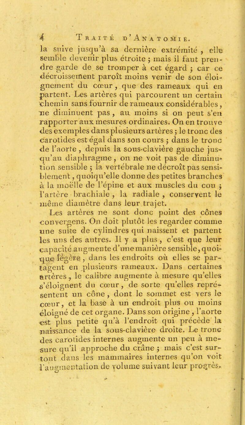 la suive jusqu’à sa dernière extrémité , elle semble devenir plus étroite ; mais il faut pren- dre garde de se tromper à cet égard ; car ce décroissement paroît moins venir de son éloi- gnement du cœur , que des rameaux qui en partent. Les artères qui parcourent un certain chemin sans fournir de rameaux considérables, ne diminuent pas , au moins si on peut s’en rapporter aux mesures ordinaires. On en trouve des exemples dans plusieurs artères ; le tronc des carotides est égal dans son cours ; dans le tronc de l’aorte , depuis la sous-clavière gauche jus- qu’au diaphragme, on ne voit pas de diminu- tion sensible ; la vertébrale ne décroît pas sensi- blement , quoiqu’elle donne des petites branches à la moelle de l’épine et aux muscles du cou $ l’artère brachiale , la radiale , conservent le même diamètre dans leur trajet. Les artères ne sont donc point des cônes convergens. On doit plutôt les regarder comme une suite de cylindres qui naissent et partent les uns des autres. Il y a plus , c’est que leur capacité augmente d’une manière sensible, quoi- que légère, dans les endroits où elles se par- tagent en plusieurs rameaux. Dans certaines artères , le calibre augmente à mesure qu’elles s’éloignent du cœur, de sorte qu’elles repré- sentent un cône, dont le sommet est vers le cœur, et la base à un endroit plus ou moins éloigné de cet organe. Dans son origine , l’aorte est plus petite qu’à l’endroit qui précède la naissance de la sous-clavière droite. Le tronc des carotides internes augmente un peu à me- sure qu’il approche du crâne j mais c’est sur- tout dans les mammaires internes qu’on voit l'augmentation de volume suivant leur progrès.