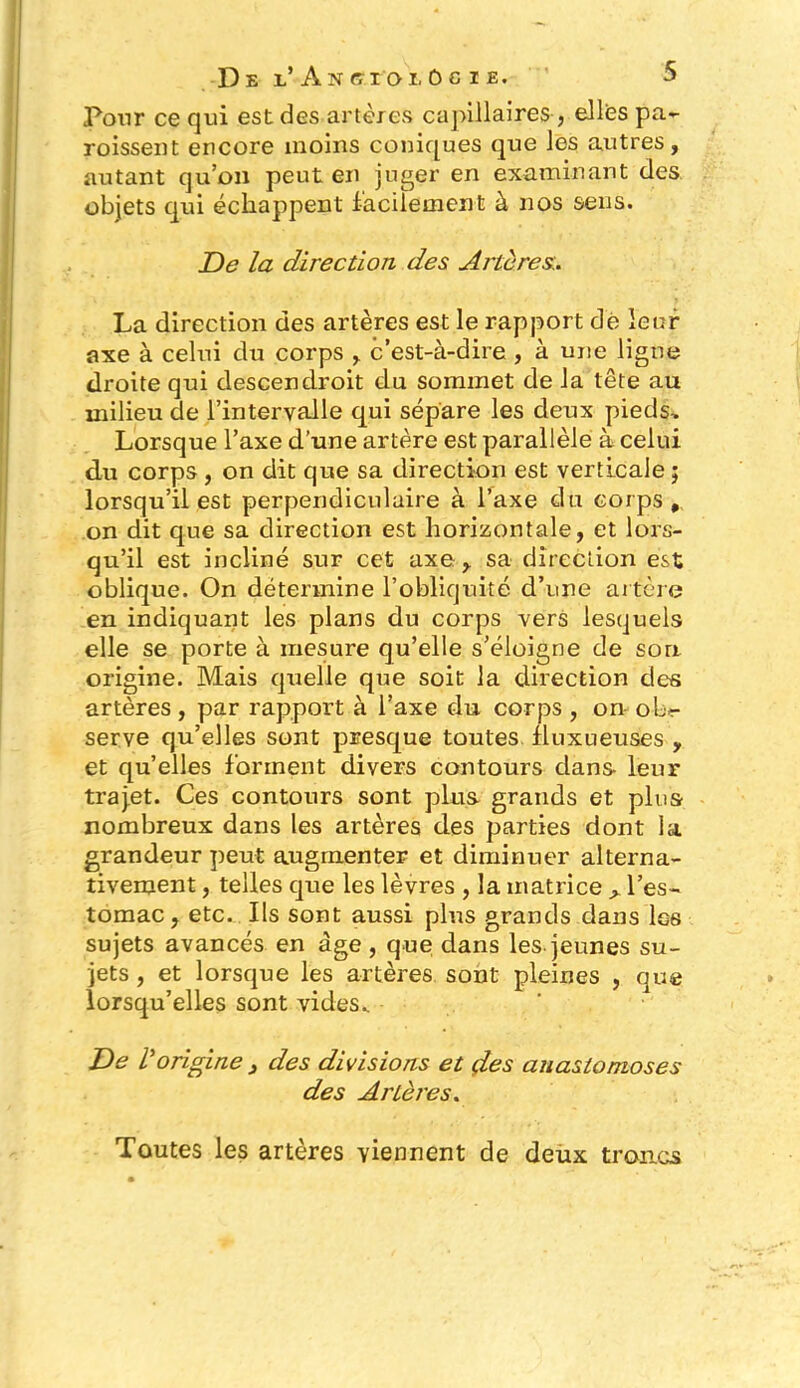 Pour ce qui est des artères capillaires-> ellfes pa- roisseut encore moins coniques que les autres, autant qu’on peut en juger en examinant des objets qui échappent facilement à nos sens. De la direction des Artères:. La direction des artères est le rapport dé leur axe à celui du corps , c’est-à-dire, à une ligne droite qui descendroit du sommet de la tête au milieu de l’intervalle qui sépare les deux pieds. Lorsque l’axe d’une artère est parallèle à celui du corps , on dit que sa direction est verticale ; lorsqu’il est perpendiculaire à l’axe du corps, on dit que sa direction est horizontale, et lors- qu’il est incliné sur cet axe , sa direction est oblique. On détermine l’obliquité d’une artère en indiquant les plans du corps vers lesquels elle se porte à mesure qu’elle s’éloigne de son origine. Mais quelle que soit la direction des artères , par rapport à l’axe du corps , on ob*- serve qu’elles sont presque toutes fluxueuses , et qu’elles forment divers contours dans leur traj.et. Ces contours sont plus grands et plus nombreux dans les artères des parties dont la grandeur peut augmenter et diminuer alterna- tivement , telles que les lèvres , la matrice > l’es- tomac , etc. Ils sont aussi plus grands dans les sujets avancés en âge , que dans les jeunes su- jets , et lorsque les artères sont pleines , que lorsqu’elles sont vides.. De r origine 3 des divisions et des anastomoses des Artères. Toutes les artères viennent de deux troncs