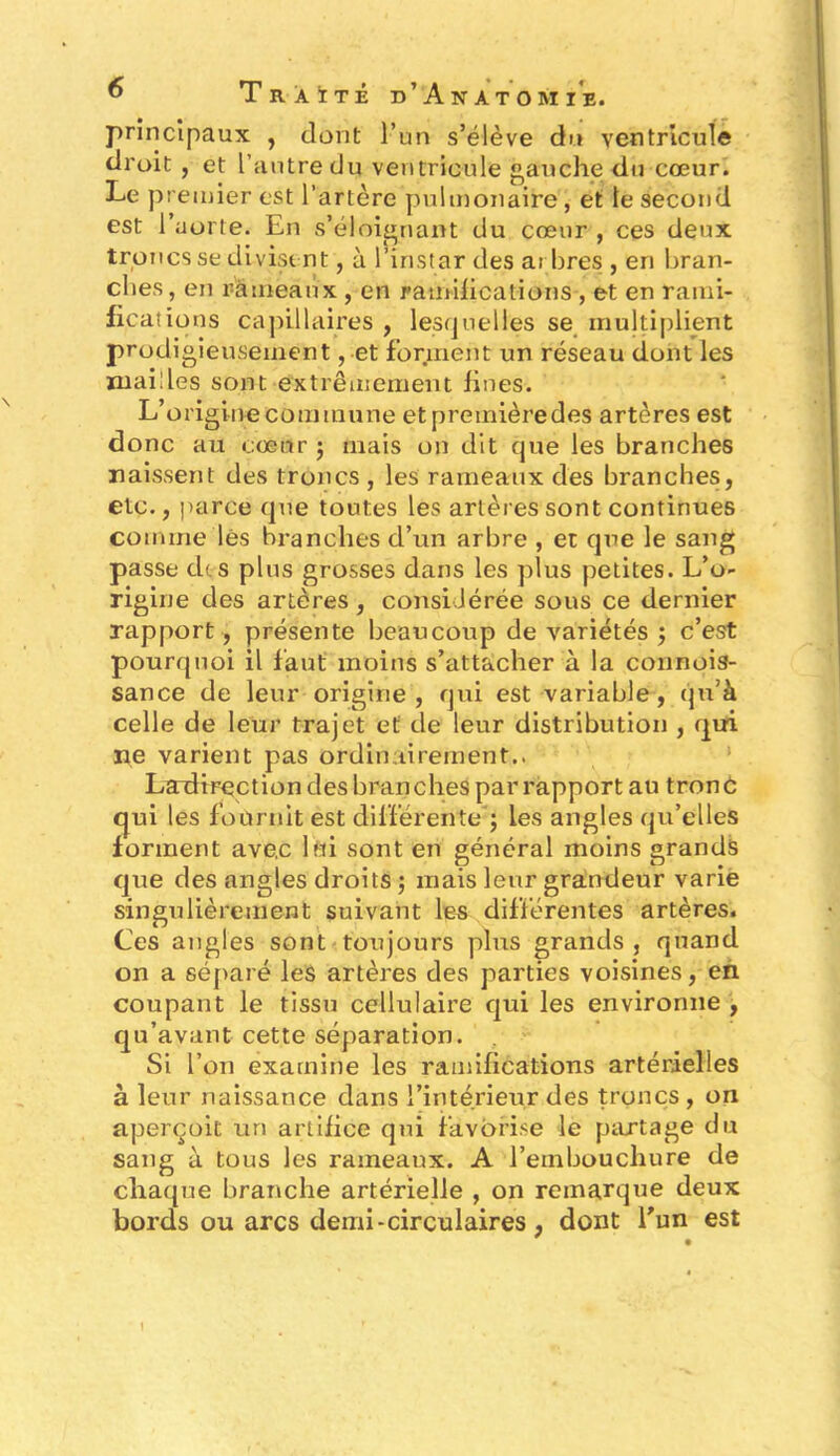 principaux , dont l’un s’élève du ventricule droit , et l’autre du ventricule gauche du cœur. Le premier est l’artère pulmonaire, et te second est l’aorte. En s’éloignant du cœur , ces deux troncs se divisent, à l’instar des arbres , en bran- ches, en rameaux , en ramifications , et en rami- fications capillaires , lesquelles se multiplient prodigieusement, et forment un réseau dont les mailles sont extrêmement fines. L’origine commune etpremièredes artères est donc au cœur ; mais on dit que les branches naissent des troncs , les rameaux des branches, etc., parce que toutes les artères sont continues comme lés branches d’un arbre , et que le sang passe ch s plus grosses dans les plus petites. L’o- rigine des artères , considérée sous ce dernier rapport , présente beaucoup de variétés ; c’est pourquoi il faut moins s’attacher à la connois- sance de leur origine, qui est variable, qu’à celle de leur trajet et de leur distribution , qui ne varient pas ordinairement.. LarHrection des branches par rapport au trond qui les fournit est différente ; les angles qu’elles forment ave.c lui sont en général moins grands que des angles droits ; mais leur grandeur varie singulièrement suivant les différentes artères. Ces angles sont toujours plus grands , quand on a séparé les artères des parties voisines, en coupant le tissu cellulaire qui les environne , qu’avant cette séparation. Si l’on examine les ramifications artérielles à leur naissance dans l’intérieur des troncs, on aperçoit un artifice qui favorise le partage du sang à tous les rameaux. A l’embouchure de chaque branche artérielle , on remarque deux bords ou arcs demi-circulaires , dont l'un est