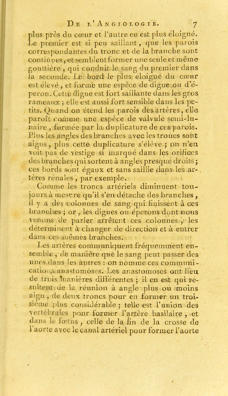 plus près du cœur et l’autre eu est plus éloigné. Le premier est si peu saillant, que les parois correspondantes du tronc et de la branche sont contin ues, et semblent former une seule et même gouttière j qui conduit le sang du premier dans la seconde. Le bord' Je plus: éloigné du cœur est élevé , et forme une espèce de digue ou d’é- peron. Cette digue est fort saillante dans les gros rameaux ; elle est aussi fort sensible dans les pe- tits. Quand on étend les parois des.artères, elle paroît comme une espèce de valvule semi-lu- naire , formée par la duplicature de ces parois. Plus les angles des branches avec les troncs sont aigus, plus cette duplicature s’élève ; on n’en voit pas de vestige si marqué dans les orifices des branches qui sortent à angles presque droits; ces bords sont égaux et sans saillie dans les ar- tères rénales, par exemple. Comme les troncs artériels diminuent tou- jours à mesure qu’il s’en détache des branches, il y a de§ colonnes de sang qui finissent à ces branches ; or , les dignes ou éperons dont nous venons de parler arrêtent ces colonnes , les déterminent à changer de direction et à entrer dans ces mêmes branches. Les artères communiquent fréquemment en- semble , de manière que le sang peut passer des unes dans les autres : on nomme ces communi- cations, anastomoses. Les anastomoses ont lieu de trois manières différentes ; il en est qui ré- sultent: de la réunion à angle plus ou moins aigu , de deux troncs pour en former un troi- sième plus considérable; telle est l’union des vertébrales pour former l’artère basilaire , et dans le fœtus , celle de la fin de la crosse de 1 aorte avec le canal artériel pour former l’aorte