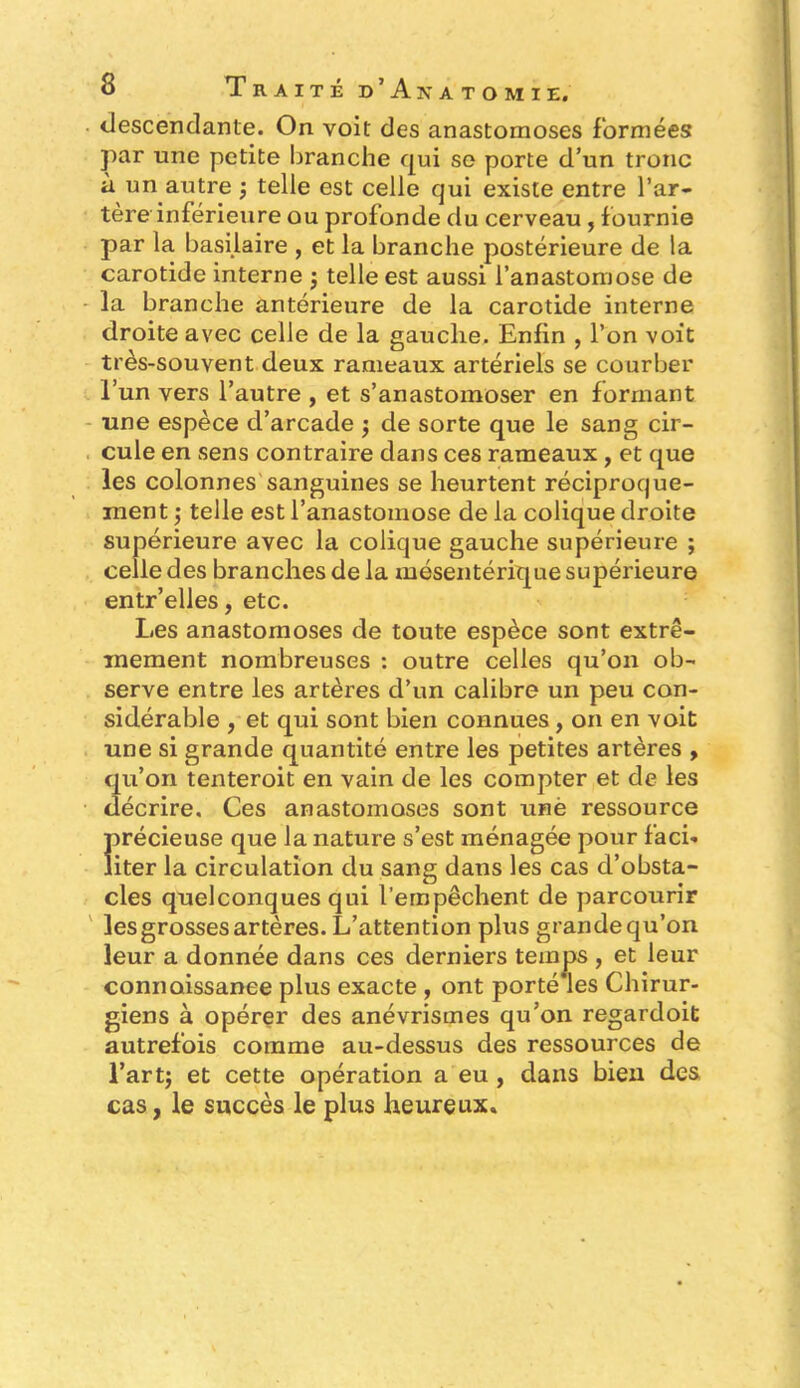 descendante. On voit des anastomoses formées par une petite branche qui se porte d’un tronc à un autre -, telle est celle qui existe entre l’ar- tère inférieure ou profonde du cerveau , fournie par la basilaire , et la branche postérieure de la carotide interne j telle est aussi l’anastomose de la branche antérieure de la carotide interne droite avec celle de la gauche. Enfin , l’on voit très-souvent deux rameaux artériels se courber l’un vers l’autre , et s’anastomoser en formant une espèce d’arcade -, de sorte que le sang cir- cule en sens contraire dans ces rameaux , et que les colonnes sanguines se heurtent réciproque- ment -, telle est l’anastomose de la colique droite supérieure avec la colique gauche supérieure ; celle des branches de la mésentérique supérieure entr’elles, etc. Les anastomoses de toute espèce sont extrê- mement nombreuses : outre celles qu’on ob- serve entre les artères d’un calibre un peu con- sidérable , et qui sont bien connues , on en voit une si grande quantité entre les petites artères , qu’on tenteroit en vain de les compter et de les décrire. Ces anastomoses sont unè ressource Ïirécieuse que la nature s’est ménagée pour faci- iter la circulation du sang dans les cas d’obsta- cles quelconques qui l’empêchent de parcourir les grosses artères. L’attention plus grande qu’on leur a donnée dans ces derniers temps , et leur connaissance plus exacte , ont porté les Chirur- giens à opérer des anévrismes qu’on regardoit autrefois comme au-dessus des ressources de l’artj et cette opération a eu , dans bien des cas, le succès le plus heureux*