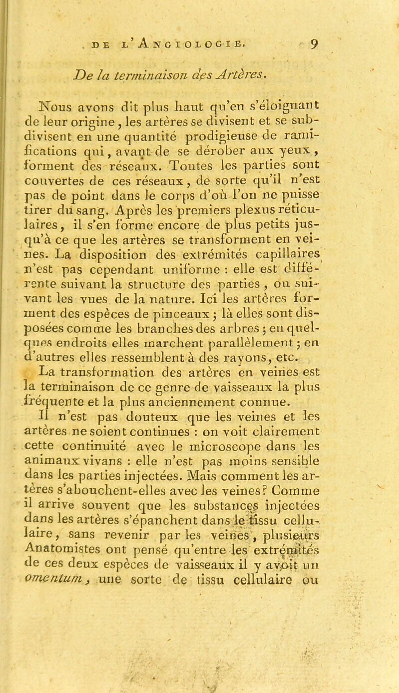De la terminaison des Artères. Nous avons dit plus haut qu’en s’éloignant de leur origine , les artères se divisent et se sub- divisent en une quantité prodigieuse de rami- fications qui, avant de se dérober aux yeux , forment des réseaux. Toutes les parties sont couvertes de ces réseaux, de sorte qu’il n’est pas de point dans le corps d’où l’on ne puisse tirer du sang. Après les premiers plexus réticu- laires, il s’en forme encore de plus petits jus- qu’à ce que les artères se transforment en vei- nes. La disposition des extrémités capillaires n’est pas cependant uniforme : elle est diffé- rente suivant la structure des parties , ou sui- vant les vues de la nature. Ici les artères for- ment des espèces de pinceaux ; là elles sont dis- posées comme les branches des arbres ; en quel- ques endroits elles marchent parallèlement ; en d’autres elles ressemblent à des rayons, etc. La transformation des artères en veines est la terminaison de ce genre de vaisseaux la plus fréquente et la plus anciennement connue. Il n’est pas douteux que les veines et les artères ne soient continues : on voit clairement cette continuité avec le microscope dans les animaux vivans : elle n’est pas moins sensible dans les parties injectées. Mais comment les ar- tères s’abouchent-elles avec les veines? Comme il arrive souvent que les substances injectées dans les artères s’épanchent dans le tissu cellu- laire, sans revenir parles veines, plusifttçrs Anatomistes ont pensé qu’entre les extrémités de ces deux espèces de vaisseaux il y avpit un Qmcntum, une sorte de tissu cellulaire ou