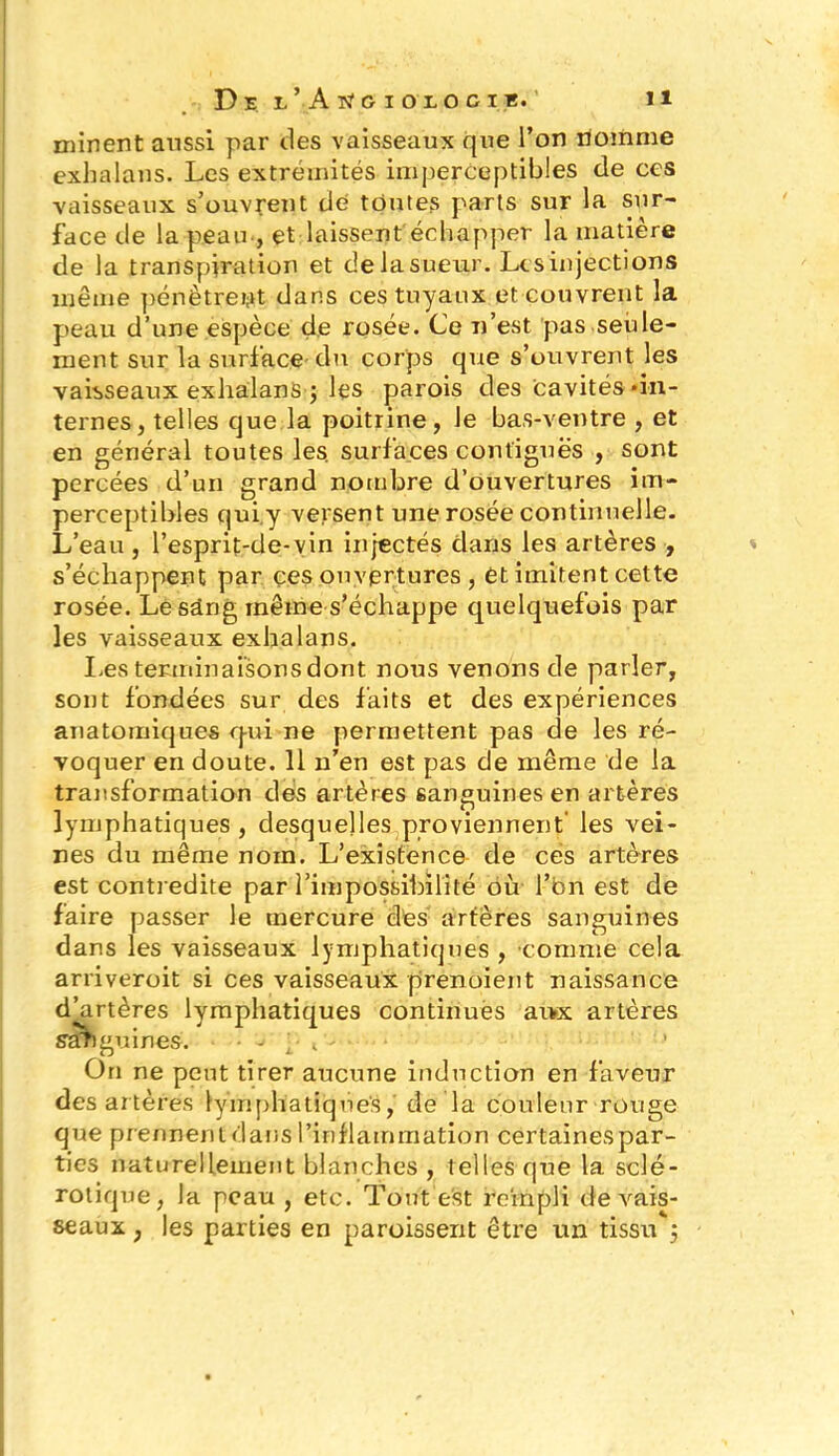 minent aussi par des vaisseaux que l’on nomme exbalans. Les extrémités imperceptibles de ces vaisseaux, s’ouvrent de toutes parts sur la sur- face de la peau -, et laissent échapper la matière de la transpiration et de la sueur. Les injections même pénètrent dans ces tuyaux et couvrent la peau d’une espèce de rosée. Ce n’est pas seule- ment sur la surface du corps que s’ouvrent les vaisseaux exhalanSq les parois des cavités •in- ternes, telles que la poitrine, le bas-ventre , et en général toutes les. surfaces contiguës , sont percées d’un grand nombre d’ouvertures im- perceptibles qui y versent une rosée continuelle. L’eau , l’esprit-de-vin injectés clans les artères , s’échappent par ces ouvertures , Ct imitent cette rosée. Le sang même s’échappe quelquefois par les vaisseaux exhalans. Les terminaisons dont nous venons de parler, sont fondées sur des faits et des expériences anatomiques qui ne permettent pas de les ré- voquer en doute. 11 n’en est pas de même de la transformation des artères sanguines en artères lymphatiques , desquelles proviennent les vei- nes du même nom. L’existence de cés artères est contredite par l’impossibilité où l’bn est de faire passer le mercure des artères sanguines dans les vaisseaux lymphatiques , comme cela arrivèrent si ces vaisseaux prenoient naissance d’artères lymphatiques continués ai>x artères stmguines. • ;• c-- ' On ne peut tirer aucune induction en faveur des artères lymphatiques, de la couleur rouge que prennent dans l’inflammation certaines par- ties naturellement blanches , telles que la sclé- rotique, la peau , etc. Tout est rempli de vais- seaux , les parties en paroissent être un tissu*}