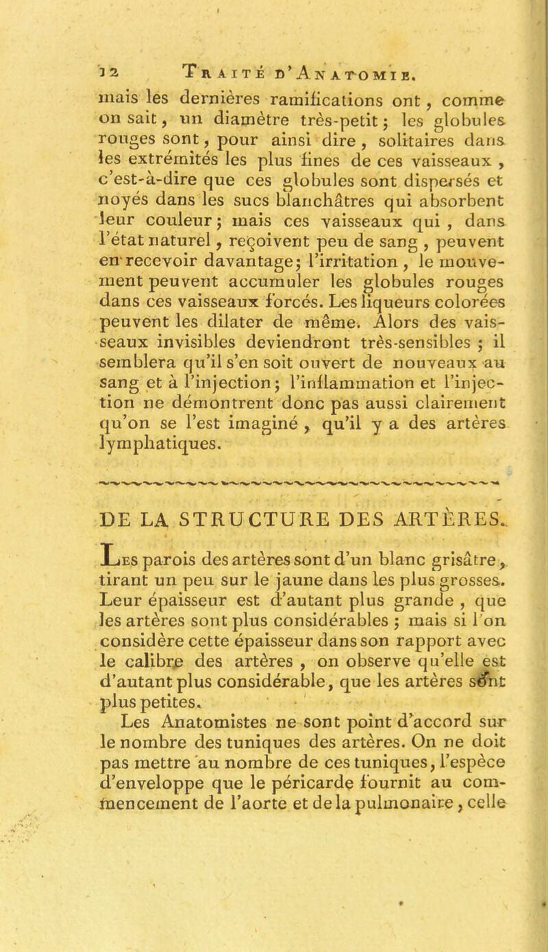 mais les dernières ramifications ont , comme on sait, un diamètre très-petit ; les globules rouges sont, pour ainsi dire , solitaires dans les extrémités les plus fines de ces vaisseaux , c’est-à-dire que ces globules sont dispersés et noyés dans les sucs blanchâtres qui absorbent leur couleur ; mais ces vaisseaux qui , dans l’état naturel, reçoivent peu de sang , peuvent en1 recevoir davantage; l’irritation , le mouve- ment peuvent accumuler les globules rouges dans ces vaisseaux forcés. Les liqueurs colorées peuvent les dilater de même. Alors des vais- seaux invisibles deviendront très-sensibles ; il semblera qu’il s’en soit ouvert de nouveaux au sang et à l’injection; l’inflammation et l’injec- tion ne démontrent donc pas aussi clairement qu’on se l’est imaginé , qu’il y a des artères lymphatiques. DE LA STRUCTURE DES ARTÈRES. Les parois des artères sont d’un blanc grisâtre, tirant un peu sur le jaune dans les plus grosses. Leur épaisseur est d’autant plus grande , que les artères sont plus considérables ; mais si l'on considère cette épaisseur dans son rapport avec le calibre des artères , on observe qu’elle est d’autant plus considérable, que les artères séfnt plus petites. Les Anatomistes ne sont point d’accord sur le nombre des tuniques des artères. On ne doit pas mettre au nombre de ces tuniques, l’espèce d’enveloppe que le péricarde fournit au com- mencement de l’aorte et de la pulmonaire, celle
