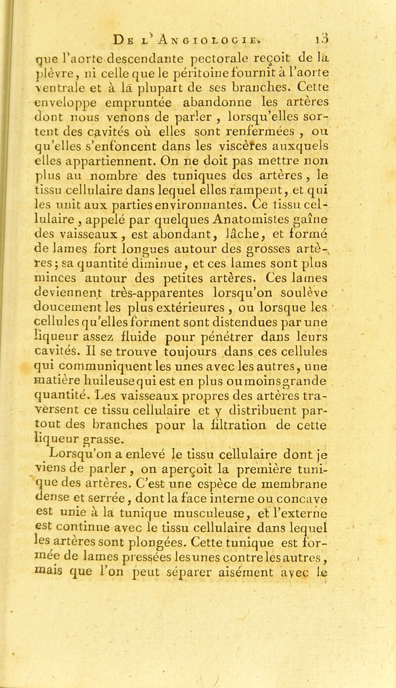 que l’aorte descendante pectorale reçoit de la plèvre, ni celle que le péritoine f ournit à l’aorte ventrale et à la plupart de ses branches. Cette enveloppe empruntée abandonne les artères dont nous venons de parler , lorsqu’elles sor- tent des cavités où elles sont renfermées , ou qu’elles s’enfoncent dans les viscèfes auxquels elles appartiennent. On ne doit pas mettre non plus au nombre des tuniques des artères , le tissu cellulaire dans lequel elles rampent, et qui les unit aux parties environnantes. Ce tissu cel- lulaire , appelé par quelques Anatomistes gaîne des vaisseaux, est abondant, lâche, et formé de lames fort longues autour des grosses artè- res; sa quantité diminue, et ces lames sont plus minces autour des petites artères. Ces lames deviennent très-apparentes lorsqu’on soulève doucement les plus extérieures , ou lorsque les cellules qu’elles forment sont distendues par une liqueur assez fluide pour pénétrer dans leurs cavités. Il se trouve toujours dans ces cellules qui communiquent les unes avec les autres, une matière huileuse qui est en plus ou moins grande quantité. Les vaisseaux propres des artères tra- versent ce tissu cellulaire et y distribuent par- tout des branches pour la filtration de cette liqueur grasse. Lorsqu’on a enlevé le tissu cellulaire dont je viens de parler , on aperçoit la première tuni- que des artères. C’est une espèce de membrane dense et serrée, dont la face interne ou concave est unie à la tunique musculeuse, et l’externe est continue avec le tissu cellulaire dans lequel les artères sont plongées. Cette tunique est for- mée de lames pressées lesunes contre les autres, mais que l’on peut séparer aisément avec le