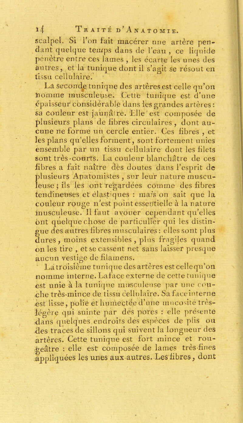 scalpel. Si 1 on fait macérer une artère pen- dant quelque temps dans de l’eau , ce liquide pénètre entre ces lames , les écarte les unes des autres, et la tunique dont il s’agit se résout en tissu cellulaire. La secomle tunique des artères est celle qu’on homme musculeuse. Cette tunique est d’une épaisseur considérable dans les grandes artères : sa couleur est jaunâtre. 'Elle est composée de plusieurs plans de fibres circulaires , dont au- cune ne forme un cercle entier. Ces fibres , et les plans qu’elles forment, sont fortement unies ensemble par un tissu cellulaire dont les filets sont très-courts. La couleur blanchâtre de ces fibres a fait naître dés doutes dans l’esprit de plusieurs Anatomistes , sur leur nature muscu- leuse ; ils les ont regardées comme des fibres tendineuses et élastiques : mais on sait que la couleur rouge n’est point essentielle à la nature musculeuse. Il faut avouer cependant qu’elles ont quelque chose de particulier qui les distin- gue des autres fibres musculaires : elles sont plus dures, moins extensibles, plus fragiles quand on les tire , et se cassent net sans laisser presque aucun vestige de filamens. Latroisième tunique desartères estcellequ’on nomme interne. La face externe de cette tunique est unie à la tunique musculeuse par une cou- che très-mince de tissu cellulaire. Sa face interne est lisse, polie et humectée d’une mucosité très- légère qui suinte par des pores : elle présente dans quelques endroits des espèces de plis ou des traces de sillons qui suivent la longueur des artères. Cette tunique est fort mince et rou- geâtre : elle est: composée de lames très-fines appliquées les unes aux autres. Les fibres, dont
