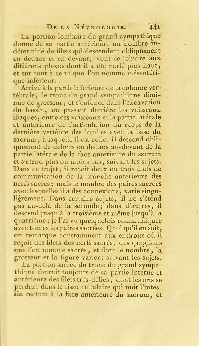 La portion lombaire du grand sympathique donne de sa partie antérieure un nombre in- déterminé de filets qui descendent obliquement en dedans et en devant, vont se joindre aux différens plexus dont il a été parlé plus haut, et sur-tout à celui que l’on nomme mésentéri- que inférieur. Arrivé à la partie inférieure de la colonne ver- tébrale, le tronc du grand sympathique dimi- nue de grosseur, et s’enfonce dans l’excavation du bassin, en passant derrière les vaisseaux iliaques, entre ces vaisseaux et la partie latérale et antérieure de l’articulation du corps de la dernière vertèbre des lombes avec la base du sacrum , à laquelle il est collé. Il descend obli- quement de dehors en dedans au-devant de la partie latérale de la face antérieure du sacrum et s’étend plus ou moins bas, suivant les sujets. Dans ce trajet, il reçoit deux ou trois filets de communication de la branche antérieure des nerfs sacrés; mais le nombre des paires sacrées avec lesquelles il a des connexions, varie singu- lièrement. Dans certains sujets, il ne s’étend pas au-delà de la seconde; dans d’autres, il descend jusqu’à la troisième et même jusqu’à la quatrième ; je l’ai vu quelquefois communiquer avec toutes les paires sacrées. Quoi qu’il en soit, on remarque constamment aux endroits où il reçoit des filets des nerfs sacrés, des ganglions que l’on nomme sacrés, et dont le nombre, la grosseur et la figure varient suivant les sujets. La portion sacrée du tronc du grand sympa- thique fournit toujours de sa partie interne et antérieure des filets très-déliés , dont les uns se perdent dans le tissu cellulaire qui unit l’intes- tin rectum à la face antérieure du sacrum, et