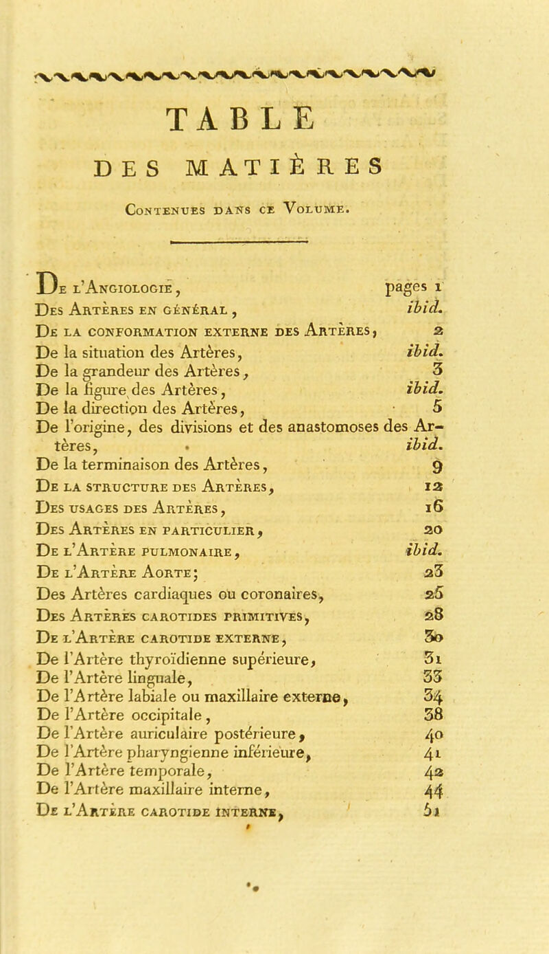 TABLE DES MATIÈRES Contenues dans ce Volume. De l’Angiologie , pages 1 Des Artères en général , ibid. De la conformation externe des Artères , z De la situation des Artères, ibid. De la grandeur des Artères , 3 De la ligure des Artères, ibid. De la direction des Artères, 5 De l’origine, des divisions et des anastomoses des Ar- tères, . ibid. De la terminaison des Artères, 9 De la structure des Artères, Des usages des Artères, Des Artères en particulier, De l’Artère pulmonaire. De l’Artère Aorte; Des Artères cardiaques ou coronaires, Des Artères carotides primitives, 13 16 20 ibid. 23 25 28 De l’Artère carotide externe , 3o De l’Artère thyroïdienne supérieure, Si De l’Artère linguale, 33 De l’Artère labiale ou maxillaire externe, 34 De l’Artère occipitale , 38 De l’Artère auriculaire postérieure, 4° De l’Artère pharyngienne inférieure, 41 De l’Artère temporale, 43 De l’Artère maxillaire interne, 44 De l’Artère carotide interne, 5i #