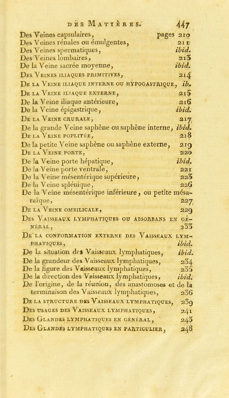 Des Veines capsulaires, pages 210 Des Veines rénales ou émulgentes, 2111 Des Veines spermatiques, Ibid. Des A^eines lombaires, 2i3 De la Veine sacrée moyenne, ibid. Des Veines iliaques primitives, 214 De LA \rEINE ILIAQUE INTERNE OU HYPOGASTRIQUE, ib. De LA VeINE ILTAQUE EXTERNE, 2l5 De la Veine iliaque antérieure, 216 De la Veine épigastrique, ibid. De la Veine cru râle , 21*7 De la grande Veine saphène ou saphène interne, ibid. De la Veine poplitée, 218 De la petite Veine saphène ou saphène externe, 219 De la Veine porte, 220 De la Veine porte hépatique, ibid. De la Veine porte ventrale, 221 De la Veine mésentérique supérieure, 223 De la Veine splénique, 226 De la Veine mésentérique inférieure, ou petite mésa- raïque, 2 27 De la Veine ombilicale, 229 Des Vaisseaux lymphatiques ou absorbans en gé- néral, 233 De la conformation externe des Vaisseaux lym- phatiques, ibid. De la situation des Vaisseaux lymphatiques, ibid. De la grandeur des Vaisseaux lymphatiques, 234 De la figure des Vaisseaux lymphatiques, 235 De la direction des Vaisseaux lymphatiques, ibid J De l’origine, de la réunion, des anastomoses et de la terminaison des Vaisseaux lymphatiques, 236 De la structure des Vaisseaux lymphatiques, 239 Des usages des Vaisseaux lymphatiques, 241 Des Glandes lymphatiques en général, ' 243 Des Glandes lymphatiques en particulier, 248