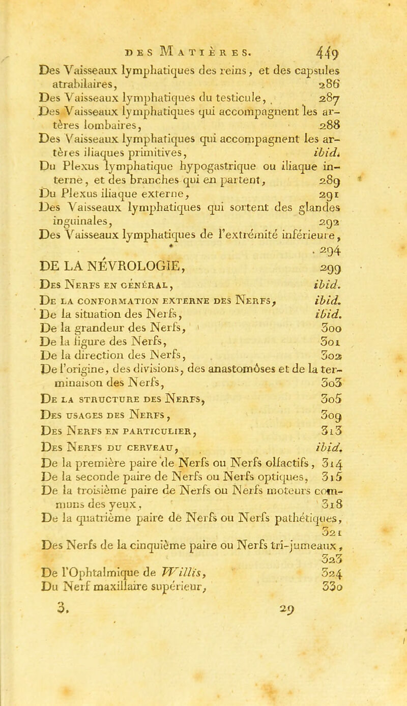 Des Vaisseaux lymphatiques des reins, et des capsules atrabilaires, 286 Des Vaisseaux lymphatiques du testicule, 287 Des Vaisseaux lymphatiques qui accompagnent les ar- tères lombaires, 288 Des Vaisseaux lymphatiques qui accompagnent les ar- tères iliaques primitives, ibicL Du Plexus lymphatique hypogastrique ou iliaque in- terne, et des branches qui en partent, 289 Du Plexus iliaque externe, 291 Des Vaisseaux lymphatiques qui sortent des glandes inguinales, 292 Des Vaisseaux lymphatiques de l’extrémité inférieure, • 294 DE LA NÊVROLOGIE, 299 Des Nerfs en général, ihid. De la conformation externe des Nerfs, ihid. De la situation des Nerfs, ibid. De la grandeur des Nerfs, 3oo De la figure des Nerfs, Sol De la direction des Nerfs, 3oa De l’origine, des divisions, des anastomoses et de la ter- minaison des Nerfs, 3o5 De la structure des Nerfs, 3o5 Des usages des Nerfs, 309 Des Nerfs en particulier, 3i3 Des Nerfs du cerveau, ibid. De la première paire de Nerfs ou Nerfs olfactifs, 314 De la seconde paire de Nerfs ou Nerfs optiques, 3i5 De la troisième paire de Nerfs ou Nerfs moteurs com- muns des yeux, 3.i8 De la quatrième paire de Nerfs ou Nerfs pathétiques. 32 1 Des Nerfs de la cinquième paire ou Nerfs tri-jumeaux, 323 De l’Ophtalmique de W illis, 5a4 Du Nerf maxillaire supérieur, 53o 3. 29