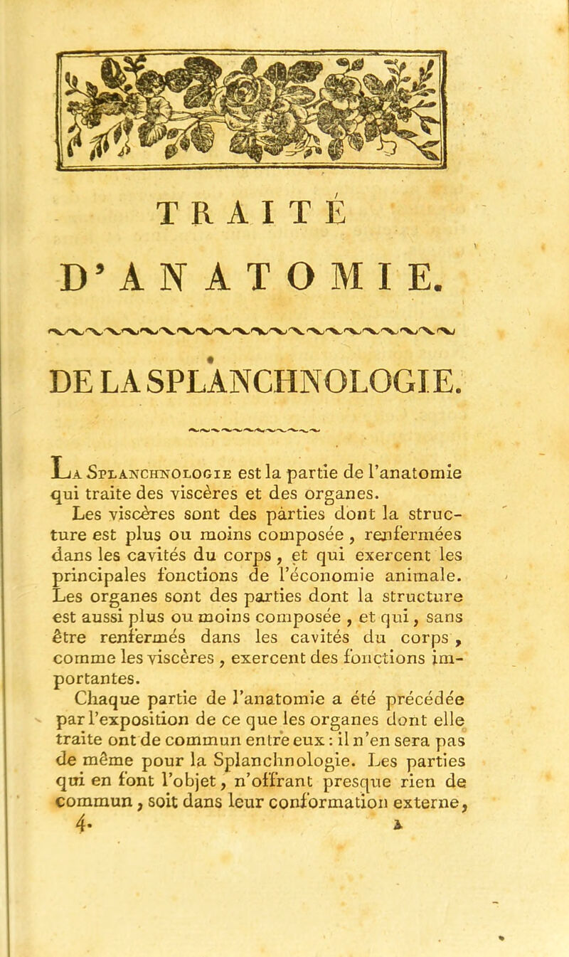 D’ANATOMIE. DE LA SPLANCHNOLOGIE. La Splanchistologie est la partie de l’anatomie qui traite des viscères et des organes. Les viscères sont des parties dont la struc- ture est plus ou moins composée , renfermées dans les cavités du corps, et qui exercent les principales fonctions de l’économie animale. Les organes sont des parties dont la structure est aussi plus ou moins composée , et qui, sans être renfermés dans les cavités du corps , comme les viscères , exercent des fonctions im- portantes. Chaque partie de l’anatomie a été précédée par l’exposition de ce que les organes dont elle traite ont de commun entre eux : il n’en sera pas de même pour la Splanchnologie. Les parties qui en font l’objet, n’offrant presque rien de commun, soit dans leur conformation externe, 4* *