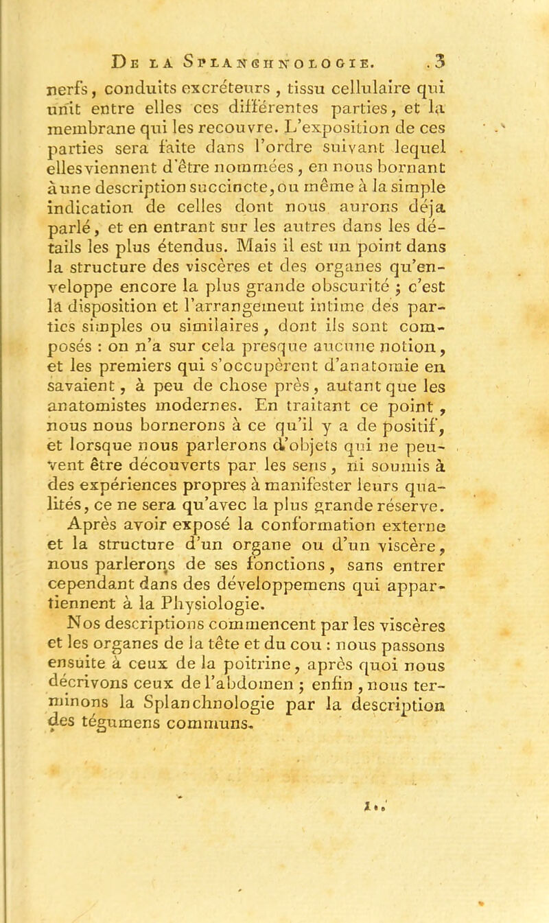 nerfs, conduits excréteurs , tissu cellulaire qui unit entre elles ces différentes parties, et lu membrane qui les recouvre. L’exposition de ces parties sera faite dans l’ordre suivant lequel ellesviennent d’être nommées , en nous bornant aune description succincte, ou même à la simple indication de celles dont nous aurons déjà parlé, et en entrant sur les autres dans les dé- tails les plus étendus. Mais il est un point dans la structure des viscères et des organes qu’en- veloppe encore la plus grande obscurité ; c’est la disposition et l’arrangeineut intime des par- ties simples ou similaires, dont ils sont com- posés : on n’a sur cela presque aucune notion, et les premiers qui s’occupèrent d’anatomie en savaient, à peu de chose près, autant que les anatomistes modernes. En traitant ce point , nous nous bornerons à ce qu’il y a de positif, et lorsque nous parlerons d’objets qui ne peu- vent être découverts par les sens, ni soumis à des expériences propres à manifester leurs qua- lités, ce ne sera qu’avec la plus grande réserve. Après avoir exposé la conformation externe et la structure d’un organe ou d’un viscère, nous parlerons de ses fonctions, sans entrer cependant dans des développemens qui appar- tiennent à la Physiologie. Nos descriptions commencent par les viscères et les organes de ia tête et du cou : nous passons ensuite à ceux de la poitrine, après quoi nous décrivons ceux de l’abdomen ; enfin , nous ter- minons la Splanchnologie par la description des tégumens communs.