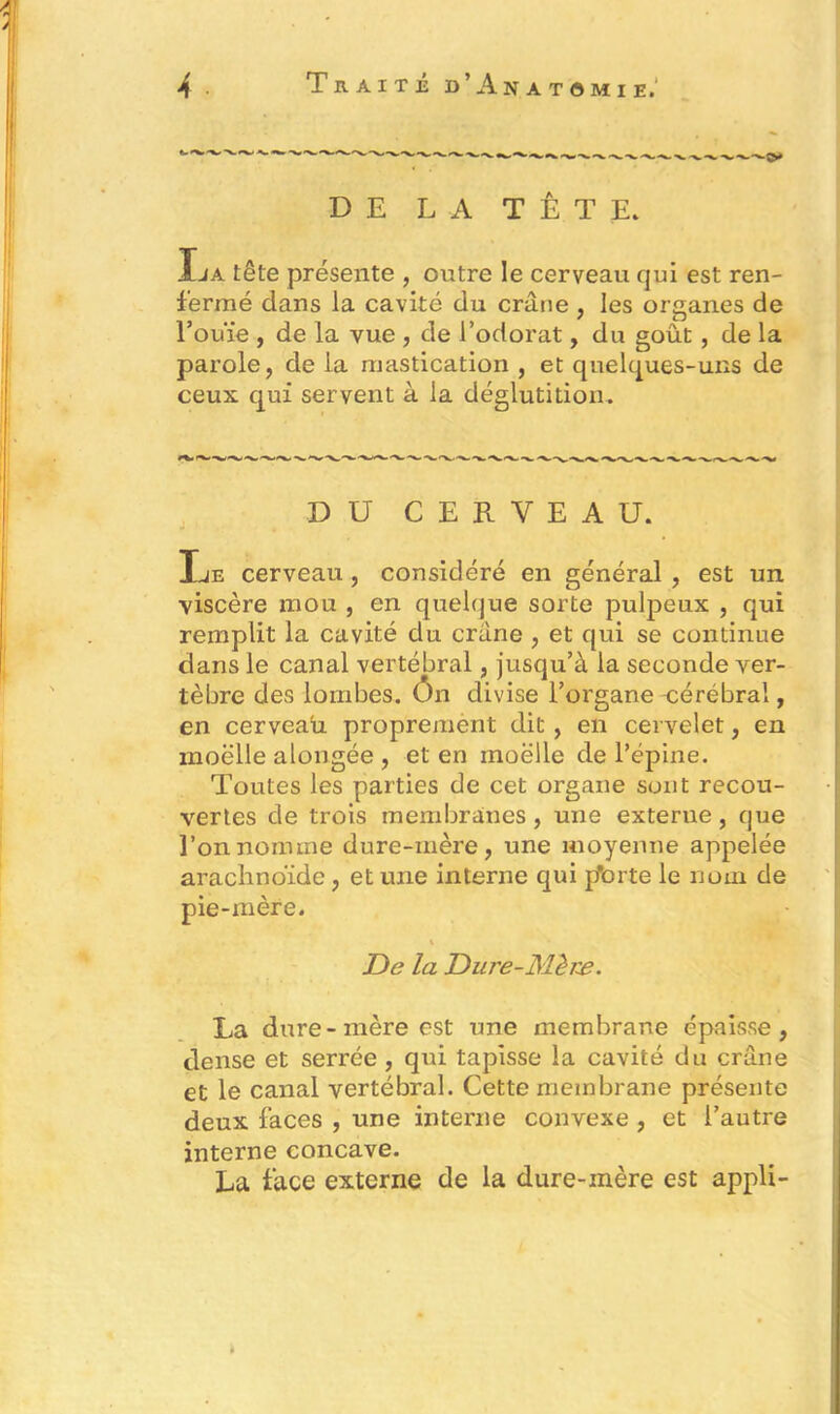 DE LA TÊTE* La tête présente , outre le cerveau qui est ren- fermé dans la cavité du crâne , les organes de l’ouïe , de la vue , de l’odorat, du goût, de la parole, de la mastication , et quelques-uns de ceux qui servent à la déglutition. DU CERVEAU. Le cerveau, considéré en général , est un viscère mou , en quelque sorte pulpeux , qui remplit la cavité du crâne , et qui se continue dans le canal vertébral, jusqu’à la seconde ver- tèbre des lombes, ôn divise l’organe cérébral, en cerveau proprement dit , en cervelet, en inoëlle alongée , et en moelle de l’épine. Toutes les parties de cet organe sont recou- vertes de trois membranes , une externe , que l’on nomme dure-mère, une moyenne appelée arachnoïde, et une interne qui pTorte le nom de pie-mère. De la Dure-Mère. La dure-mère est une membrane épaisse, dense et serrée , qui tapisse la cavité du crâne et le canal vertébral. Cette membrane présente deux faces , une interne convexe , et l’autre interne concave. La face externe de la dure-mère est appli-
