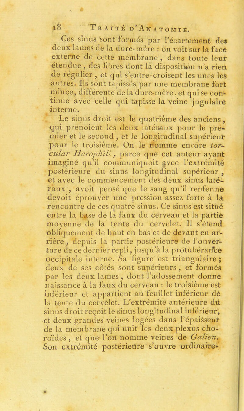 Ces sinus sont formés par l’écartement des deux lames de la dure-mère : on voit sur la face externe de cette membrane , dans toute leur étendue, des fibres dont là disposition n’a rien de régulier , et qui s’entre-croisent les unes les autres. Ils sont tapissés par une membrane fort mince, différente de la dure-mère, et qui se con- tinue avec celle qui tapisse la veine jugulaire interne. Le sinus droit est le quatrième des anciens, qui prenoient les deux latéraux pour le pre- mier et le second , et le longitudinal supérieur pour le troisième. On le nomme encore tor- cular Heropkili, parce que cet auteur ayant imaginé qu’il communiquoit avec l’extrémité postérieure du sinus longitudinal supérieur , et avec le commencement des deux sinus laté- raux , avoit pensé que le sang qu’il renferme devoit éprouver une pression assez forte à la rencontre de ces quatre sinus. Ce sinus est situé entre la base de la faux du cerveau et la partie moyenne de la tente du cervelet. Il s’étend obliquement de haut en bas et de devant en ar- rière , depuis la partie postérieure de l'ouver- ture de ce dernier repli, jusqu’à la protubéran'cè occipitale interne. Sa figure est triangulaire ; deux de ses côtés sont supérieurs , et formés par les deux lames , dont l’adossement donne naissance à la faux du cerveau : le troisième est inférieur et appartient au feuillet inférieur dè la tente du cervelet. L’extrémité antérieure du sinus droit reçoit le sinus longitudinal inférieur’, et deux grandes veines logées dans l’épaisseur de la membrane qui unit les deux plexus cho- roïdes , et que l’on nomme veines de Galien. Son extrémité postérieure s’ouvre ordinaire-