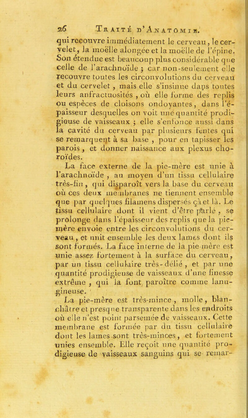 qui recouvre immédiatement le cerveau, le cer- velet, la moelle alongée et la moelle de l’épine. Son étendue est beaucoup plus considérable que celle de 1 arachnoïde $ car non-seulement elle recouvre toutes les circonvolutions du cerveau et du cervelet , mais elle s’insinue daps toutes leurs anfractuosités , où elle forme des replis ou espèces de cloisons ondoyantes, dans l’é- paisseur desquelles on voit une quantité prodi- gieuse de vaisseaux ; elle s’enfonce aussi dans la cavité du cerveau par plusieurs fentes qui se remarquent à sa base , pour en tapisser les parois , et donner naissance aux plexus cho- roïdes. La face externe de la pie-mère est unie à rarachnoïde , au moyen d’un tissu cellulaire très-lift, qui disparoît vers la base du cerveau où ces deux membranes ne tiennent ensemble que par quelques filatnens dispersés çàet là. Le tissu cellulaire dont il vient d’être ptirlé , se prolonge dans l’épaisseur des replis que la pie- mère envoie entre les circonvolutions du cer- veau , et unit ensemble les deux lames dont ils sont formés. La face interne de la pie mère est unie assez fortement à la surface du cerveau, par un tissu cellulaire très-délié, et par une quantité prodigieuse de vaisseaux d’une finesse extrême , qui la font paroître comme lanu- gineuse. La pie-mère est très-mince, molle, blan- châtre et presque transparente dans les endroits où elle n’est point parsemée de vaisseaux. Cette membrane est formée par du tissu cellulaire dont les laines sont très-minces, et fortement unies ensemble. Elle reçoit une quantité pro- digieuse de vaisseaux sanguins qui se remar-