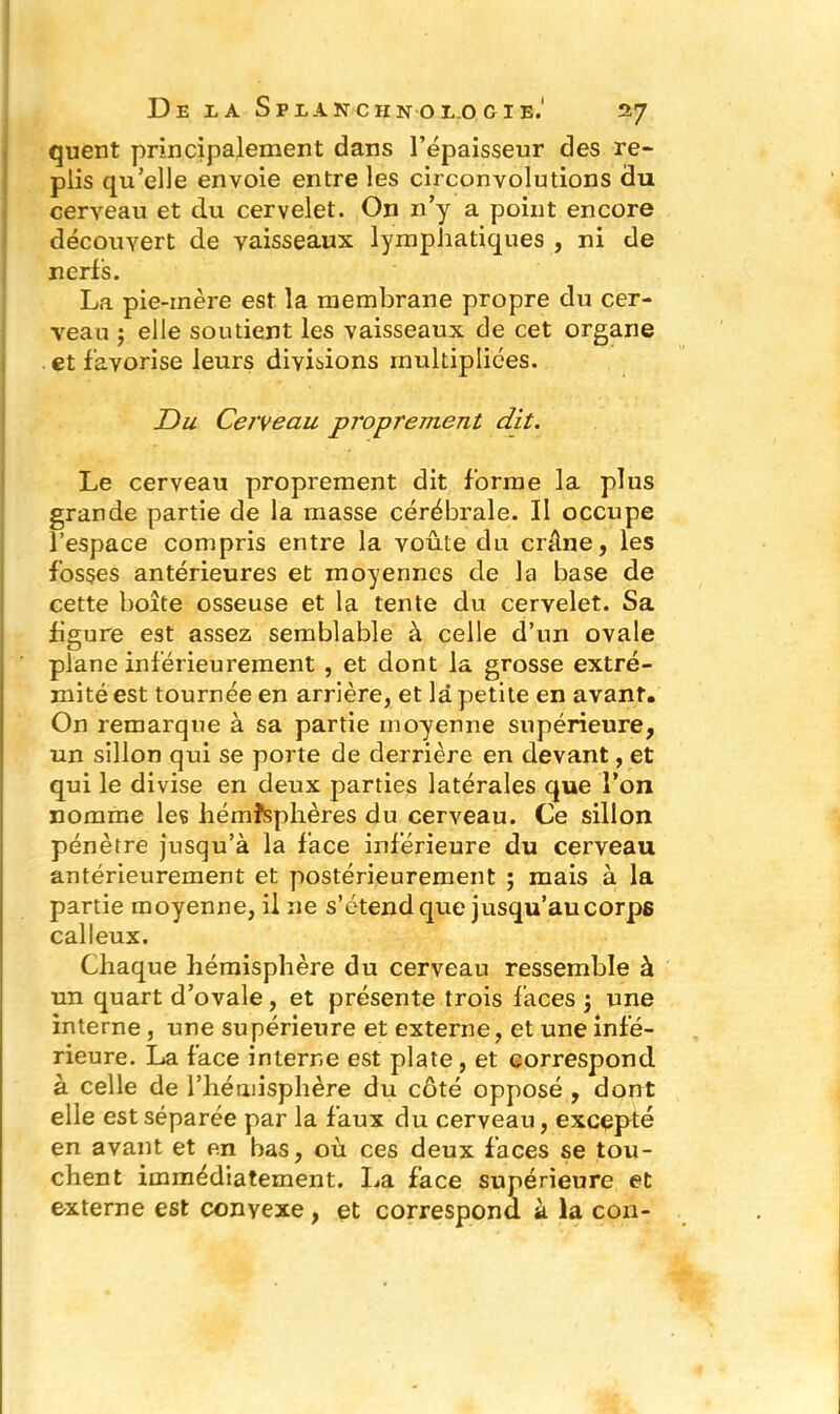 quent principalement dans l’épaisseur des re- plis qu’elle envoie entre les circonvolutions du cerveau et du cervelet. On n’y a point encore découvert de vaisseaux lymphatiques , ni de nerfs. La pie-inère est la membrane propre du cer- veau ; elle soutient les vaisseaux de cet organe et favorise leurs divisions multipliées. Du Cerveau proprement dit. Le cerveau proprement dit forme la plus grande partie de la masse cérébrale. II occupe l’espace compris entre la voûte du crâne, les fosses antérieures et moyennes de la base de cette boîte osseuse et la tente du cervelet. Sa figure est assez semblable à celle d’un ovale plane inférieurement , et dont la grosse extré- mité est tournée en arrière, et là petite en avant. On remarque à sa partie moyenne supérieure, un sillon qui se porte de derrière en devant, et qui le divise en deux parties latérales que l’on nomme les hémisphères du cerveau. Ce sillon pénètre jusqu’à la face inférieure du cerveau antérieurement et postérieurement ; mais à la partie moyenne, il 11e s’étend que jusqu’au corps calleux. Chaque hémisphère du cerveau ressemble à un quart d’ovale, et présente trois faces j une interne , une supérieure et externe, et une infé- rieure. La face interne est plate , et correspond à celle de l’hémisphère du côté opposé , dont elle est séparée par la faux du cerveau, excepté en avant et en bas, où ces deux faces se tou- chent immédiatement. La face supérieure et externe est convexe, et correspond à la con-