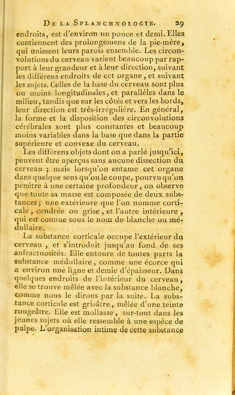 endroits, est d’environ un pouce et demi. Elles contiennent des prolongemens de la pie-mère, qui unissent leurs parois ensemble. Les circon- volutions du cerveau varient beaucoup par rap- port à leur grandeur et à leur direction, suivant les diffèrens endroits de cet organe , et suivant les sujets. Celles de la base du cerveau sont plus ou moins longitudinales, et parallèles dans le milieu, tandis que sur les côtés et vers les bords, leur direction est très-irrégulière. En général, la forme et la disposition des circonvolutions cérébrales sont plus constantes et beaucoup moins variables dans la base que dans la partie supérieure et convexe du cerveau. Les diffèrens objets dont on a parlé jusqu'ici, peuvent être aperçus sans aucune dissection du cerveau ; ruais lorsqu’on entame cet organe dans quelque sens qu’on le coupe, pourvu qu’on pénètre à une certaine profondeur , on observe que toute sa masse est composée de deux subs- tances ; une extérieure que l’on nomme corti- cale , cendrée ou grise , et l’autre intérieure , qui est connue sous le nom de blanche ou mé- dullaire. La substance corticale occupe l’extérieur du cerveau , et s’introduit jusqu’au fond de ses anfractuosités. Elle entoure de toutes parts la substance médullaire, comme une écorce qui a environ une ligne et demie d’épaisseur. Dans quelques endroits de l’intérieur du cerveau, elle se trouve mêlée avec la substance blanche, comme nous le dirons par la suite. La subs- tance, corticale est grisâtre, mêlée d’une teinte rougeâtre. Elle est mollasse , sur-tout dans les jeunes sujets où elle ressemble à une espèce de pulpe. L’organisation intime de cette substance