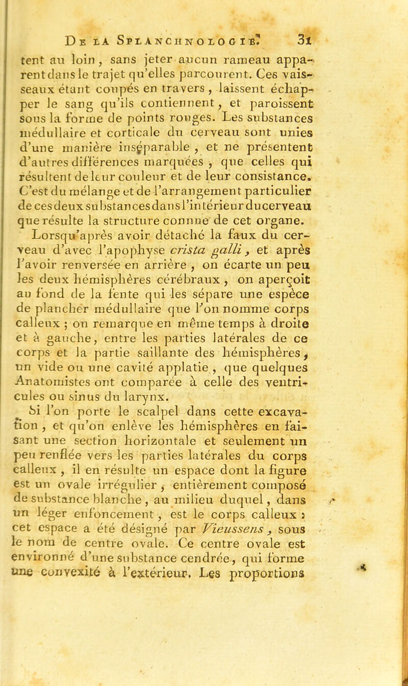 tent an loin , sans jeter aucun rameau appa- rent clans le trajet qu’elles parcourent. Ces vais- seaux étant coupés en travers , laissent échap- per le sang qu’ils contiennent, et paroissent sous la forme de points rouges. Les substances médullaire et corticale du cerveau sont unies d’une manière inséparable , et ne présentent d’autres différences marquées , que celles qui résultent de leur couleur et de leur consistance. C’est du mélange et de l’arrangement particulier de ces deux su bstan ces dans l’in teneur ducerveau que résulte la structure connue de cet organe. Lorsqu’après avoir détaché la faux du cer- veau d’avec l’apophyse crista galli , et après l'avoir renversée en arrière , on écarte un peu les deux hémisphères cérébraux , on aperçoit au fond de la fente qui les sépare une espèce de plancher médullaire que l’on nomme corps calleux ; on remarque en même temps à droite et à gauche, entre les parties latérales de ce corps et la partie saillante des hémisphères f un vide ou une cavité applatie , que quelques Anatomistes ont comparée à celle des ventri- cules ou sinus du larynx. Si l’on porte le scalpel dans cette excava- tion , et qu’on enlève les hémisphères en fai- sant une section horizontale et seulement un peu renflée vers les parties latérales du corps calleux , il en résulte un espace dont la figure est un ovale irrégulier , entièrement composé de substance blanche , au milieu duquel, dans un léger enfoncement, est le corps calleux : cet espace a été désigné par Vieussens } sous le nom de centre ovale. Ce centre ovale est environné d’une substance cendrée, qui forme une convexité à l’extérieur. Les proportions