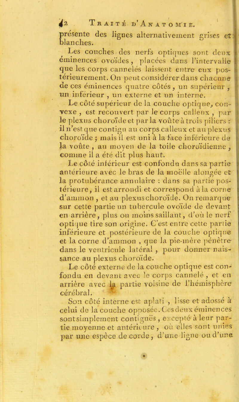présente des lignes alternativement grises et blanches. Les couches des nerfs optiques sont deux éminences ovoïdes , placées dans l’intervalle que les corps cannelés laissent entre eux pos- térieurement. On peut considérer dans chacune de ces éminences quatre côtés, un supérieur , un inférieur , un externe et un interne. Le côté supérieur de la couche optique, con- vexe , est recouvert par le corps calleux , par le plexus choroïde et par la voûte à trois piliers r il n’est que contigu au corps calleux et au plexus choroïde ; mais il est uni à la face inférieure de la voûte , au moyen de la toile choroïdienne , comme il a été dit plus haut. Le côté inférieur est confondu dans sa partie antérieure avec le bras de la moelle alongée et la protubérance annulaire : dans su partie pos- térieure, il est arrondi et correspond à la corne d’ammon , et au plexuschoroïde. On remarque sur cette partie un tubercule ovoïde de devant en arrière, plus ou moins saillant, d’où le nerf optique tire son origine. C’est entre cette partie inférieure et postérieure de la couche optique et la corne d’ammon , que la pie-mère pénètre dans le ventricule latéral , pour donner nais- sance au plexus choroïde. Le côté externe de la couche optiqtie est con- fondu en devant avec le corps cannelé , et en arrière avec la partie voisine de l’hémisphère cérébral. ^ Son côté interne est aplati , lisse et adossé à celui de la couche opposée. Ces deux éminences sontsimplernent contiguës , e cepté à leur par- tie moyenne et antérii ure , où elles sont unies par une espèce de corde, d’une ligne ou cl’une