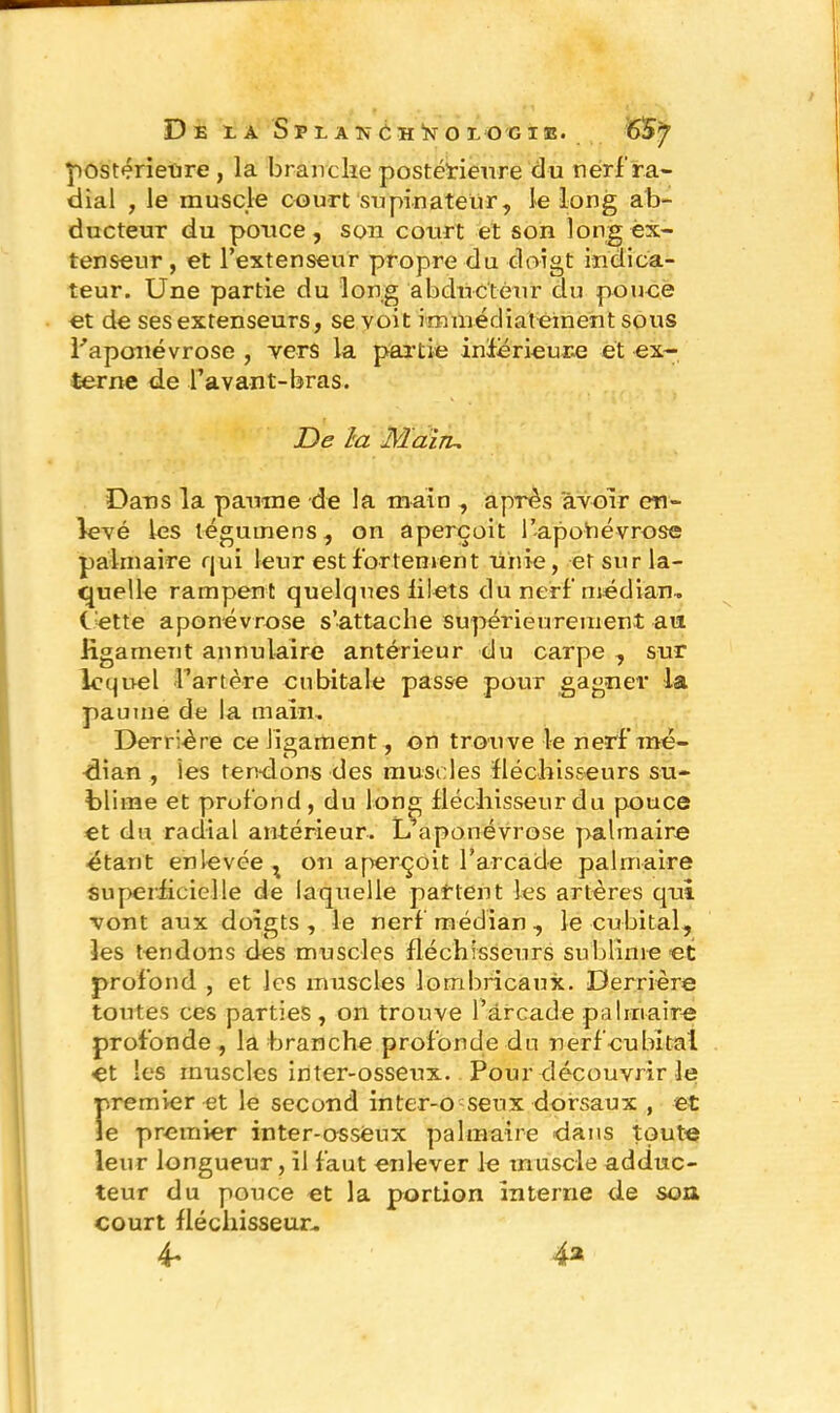 postérieure , la brandie postérieure d u nerf ra- dial , le muscle court supinateur, le long ab- ducteur du ponce, son court et son long ex- tenseur, et l’extenseur propre du doigt indica- teur. Une partie du long abducteur du pouce et de ses extenseurs, se voit immédiatement sous l'aponévrose , vers la partie inférieure et ex- terne de l’avant-bras. De la Mai tu Dans la paume de la main , après avoir en- levé les téguinens , on aperçoit l’apohévrose palmaire qui leur est fortement unie, et sur la- quelle rampent quelques filets du nerf médian, bette aponévrose s’attache supérieurement au ligament annulaire antérieur du carpe , sur lequel l’artère cubitale passe pour gagner la paume de la main. Derrière ce ligament, on trouve le nerf’mé- dian , les tendons des muscles fléchisseurs su- blime et profond, du long fléchisseur du pouce et du radial antérieur. L’aponévrose palmaire étant enlevée x on aperçoit l’arcade palmaire superficielle de laquelle patient les artères qui vont aux doigts, le nerf médian, le cubital, les tendons des muscles fléchisseurs sublime et profond , et les muscles lombricaux. Derrière toutes ces parties, on trouve l’arcade palmaire profonde, la branche profonde du nerf cubital et les muscles inter-osseux. Pour découvrir le premier et le second inter-o seux dorsaux , et le premier inter-osseux palmaire dans toute leur longueur, il faut enlever le muscle adduc- teur du pouce et la portion interne de son court fléchisseur, 4r 4*