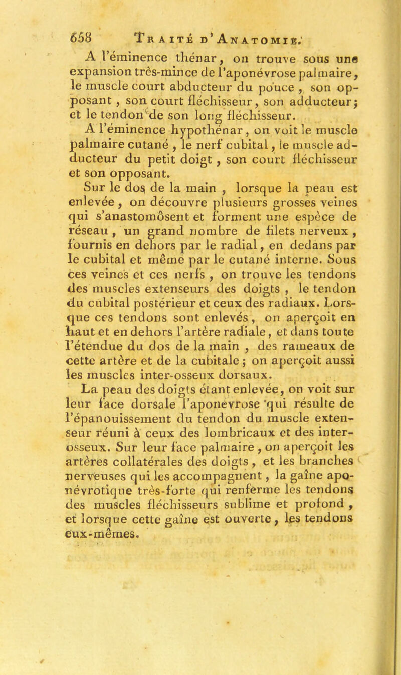 A l’éminence thénar, on trouve sous une expansion très-mince de l’aponévrose palmaire, le muscle court abducteur du pouce , son op- posant , son court fléchisseur, son adducteur; et le tendon de son long fléchisseur. A l’éminence hypotliénar, on voit le muscle palmaire cutané , le nerf’ cubital, le muscle ad- ducteur du petit doigt , son court fléchisseur et son opposant. Sur le do$ de la main , lorsque la peau est enlevée, on découvre plusieurs grosses veines qui s’anastomosent et forment une espèce de réseau f un grand nombre de filets nerveux , fournis en dehors par le radial, en dedans par le cubital et même par le cutané interne. Sous ces veines et ces nerfs , on trouve les tendons des muscles extenseurs des doigts , le tendon du cubital postérieur et ceux des radiaux. Lors- que ces tendons sont enlevés, on aperçoit en haut et en dehors l’artère radiale, et dans toute l’étendue du dos de la main , des rameaux de cette artère et de la cubitale ; on aperçoit aussi les muscles inter-osseux dorsaux. La peau des doigts étant enlevée, on voit sur leur face dorsale l’aponevrose 'qui résulte de l’épanouissement du tendon du muscle exten- seur réuni à ceux des loinbricaux et des inter- osseux. Sur leur face palmaire , on aperçoit les artères collatérales des doigts, et les branches nerveuses qui les accompagnent, la gaîne apo- névrotique très-forte qui renferme les tendons des muscles fléchisseurs sublime et profond , et lorsque cette gaîne est ouverte, les tendons eux-mêmes.