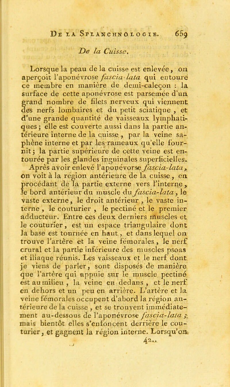 De la Cuisse. Lorsque la peau de la cuisse est enlevée, on aperçoit l’aponévrose fascia-lata qui entoure ce membre en manière de demi-caleçon : la surface de cette aponévrose est parsemée d’un grand nombre de filets nerveux qui viennent des nerfs lombaires et du petit sciatique , et d’une grande quantité de vaisseaux lymphati- ques ; elle est couverte aussi dans la partie an- térieure interne de la cuisse ., par la veine sa- phène interne et par les rameaux qu’elle four- nit } la partie supérieure de cette veine est en- tourée par les glandes inguinales superficielles. Après avoir enlevé l’apopévorse fascia-lata ,, on voit à la région antérieure de la cuisse , en procédant de la partie externe vers l’interne > Je bord antérieur du muscle du fascia-lata, le vaste externe, le droit antérieur , le vaste in- terne , le couturier , le pectiné et le premier adducteur. Entre ces deux derniers muscles et le couturier, est un espace triangulaire dont la base est tournée en haut, et dans lequel on trouve l’artère et la veine fémorales , le nerf crural et la partie inférieure des muscles psoas et iliaque réunis. Les vaisseaux et le nerf dont je viens de parler, sont disposés de manière que l’artère qui appuie sur le muscle pectiné est au milieu , la veine en dedans , et le nerf en dehors et un peu en arrière. L’artère et la veine fémorales occupent d’abord la région an- térieure de la cuisse , et se trouvent immédiate- ment au-dessous de l’aponévrose fascia-lata /■ mais bientôt elles s’enfoncent derrière le cou- turier, et gagnent la région interne. Lorsqu’on: 4.2 «