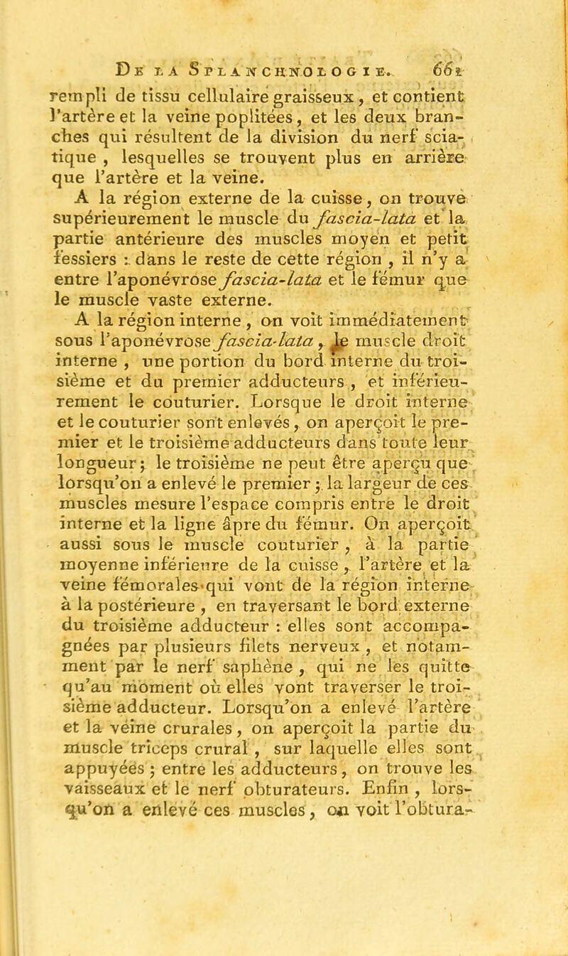 rempli de tissu cellulaire graisseux, et contient l’artère et la veine poplitées, et les deux bran- ches qui résultent de la division du nerf scia- tique , lesquelles se trouvent plus en arrière que l’artère et la veine. A la région externe de la cuisse, on trouve supérieurement le muscle du fascia-lata et la. partie antérieure des muscles moyen et petit fessiers : dans le reste de cette région , il n’y a entre l’aponévrose fascia-lata et le fémur que le muscle vaste externe. A la région interne , an voit immédiatement sous l’aponévrose fascia-lata., muscle droit interne , une portion du bord interne du troi- sième et du premier adducteurs , et inférieu- rement le couturier. Lorsque le droit interne et le couturier sont enlevés, on aperçoit le pre- mier et le troisième adducteurs dans toute leur . ....... longueur; le troisième ne peut être aperçu que lorsqu’on a enlevé le premier ; la largeur de ces muscles mesure l’espace compris entre le droit interne et la ligne âpre du fémur. On aperçoit aussi sous le muscle couturier , à la partie moyenne inférieure de la cuisse, l’artère et la veine fémorales>qui vont de la région interne à la postérieure , en traversant le bord externe du troisième adducteur : elles sont accompa- gnées par plusieurs filets nerveux , et notam- ment par le nerf saphène, qui ne les quitte qu’au moment où elles vont traverser le troi- sième adducteur. Lorsqu’on a enlevé l’artère et la véine crurales, on aperçoit la partie du muscle triceps crural , sur laquelle elles sont appuyées ; entre les adducteurs, on trouve les vaisseaux efc le nerf obturateurs. Enfin , lors- qu’on a enlevé ces muscles , on voit l’obtura-