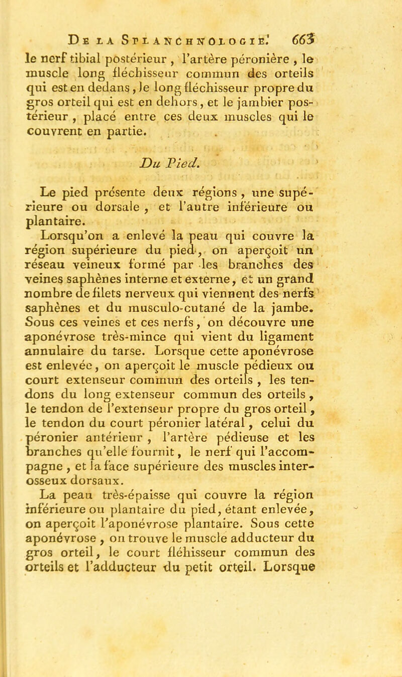 le nerf tibial postérieur , l’artère péronière , le muscle long fléchisseur commun des orteils qui est en dedans , )e long fléchisseur propre du gros orteil qui est en dehors, et le jambier pos- térieur , placé entre ces deux muscles qui le couvrent en partie. Du Pied. Le pied présente deux régions , une supé- rieure ou dorsale , et l’autre inférieure ou plantaire. Lorsqu’on a enlevé la peau qui couvre la région supérieure du pied, on aperçoit un réseau veineux formé par les branches des veines saphènes interne et externe, et un grand nombre de filets nerveux qui viennent des nerfs saphènes et du inusculo-cutané de la jambe. Sous ces veines et ces nerfs, on découvre une aponévrose très-mince qui vient du ligament annulaire du tarse. Lorsque cette aponévrose est enlevée, on aperçoit le muscle pédieux ou court extenseur commun des orteils , les ten- dons du long extenseur commun des orteils , le tendon de l’extenseur propre du gros orteil , le tendon du court péronier latéral, celui du péronier antérieur , l’artère pédieuse et les branches qu’elle fournit, le nerf qui l’accom- pagne , et la face supérieure des muscles inter- osseux dorsaux. La peau très-épaisse qui couvre la région inférieure ou plantaire du pied, étant enlevée, on aperçoit l’aponévrose plantaire. Sous cette aponévrose , on trouve le muscle adducteur du gros orteil, le court fléhisseur commun des orteils et l’adducteur du petit orteil. Lorsque