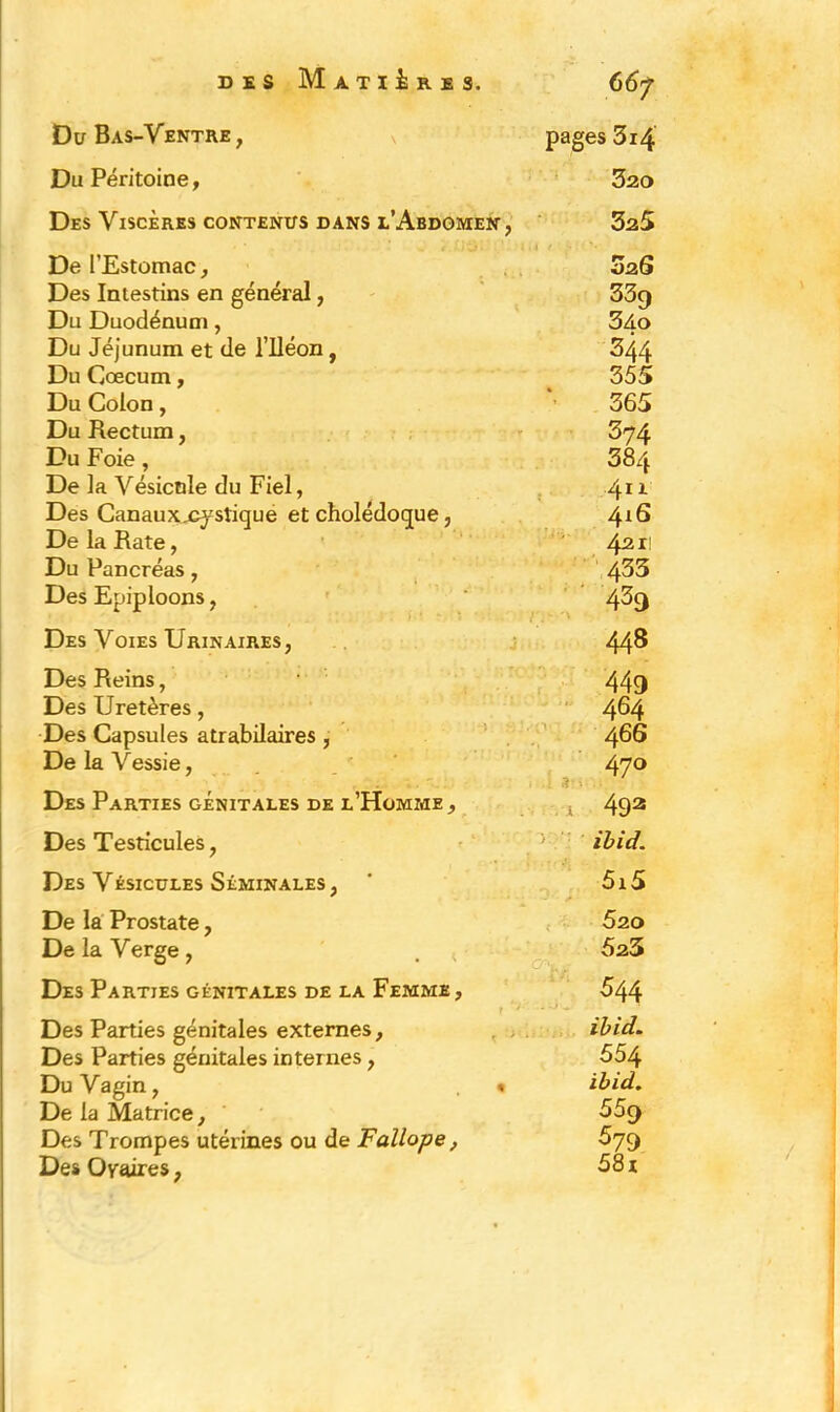 Du Bas-Ventre, pages 314 Du Péritoine, 320 Des Viscères contenus dans l’Abdomen, 325 De l’Estomac, Des Intestins en général, Du Duodénum, Du Jéjunum et de l’iléon, Du Cæcum, Du Colon, Du Rectum, Du Foie, De la Vésicule du Fiel, Des Canaux^ystique et cholédoque, De la Rate, Du Pancréas, Des Epiploons, 02 6 33g 34o 344 355 365 374 384 411 416 421! 433 4^9 Des Voies Urinaires, 448 Des Reins, Des Uretères, Des Capsules atrabilaires , De la Vessie, 449 464 466 470 Des Parties génitales de l’Homme, i 493 Des Testicules, ibid. Des Vésicules Séminales, 5i5 De la Prostate, De la Verge, . < 520 523 Des Parties génitales de la Femme , 544 T *' Des Parties génitales externes. Des Parties génitales internes , Du Vagin, « De la Matrice, Des Trompes utérines ou de Fallope, Des Ovaires, ibid. 554 ibid. 55g 579 58 r