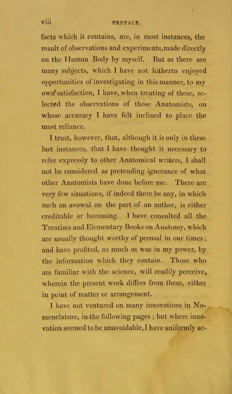 facts which it contains, are, in most instances, the result of observations and experiments, made directly on the Human Body by myself. But as there are many subjects, which I have not hitherto enjoyed opportunities of investigating in this manner, to my own1 satisfaction, I have, when treating of these, se- lected the observations of those Anatomists, on whose accuracy I have felt inclined to place the most reliance. I trust, however, that, although it is only in these last instances, that I have thought it necessary to refer expressly to other Anatomical writers, I shall not be considered as pretending ignorance of what other Anatomists have done before me. There are very few situations, if indeed there be any, in which such an avowal on the part of an author, is either creditable or becoming. I have consulted all the Treatises and Elementary Books on Anatomy, which are usually thought worthy of perusal in our times; and have profited, as much as was in my power, by the information which they contain. Those who are familiar with the science, will readily perceive, wherein the present work differs from these, either in point of matter or arrangement. I have not ventured on many innovations in No- menclature, in the following pages ; but where inno- vation seemed to be unavoidable, I have uniformly ac-