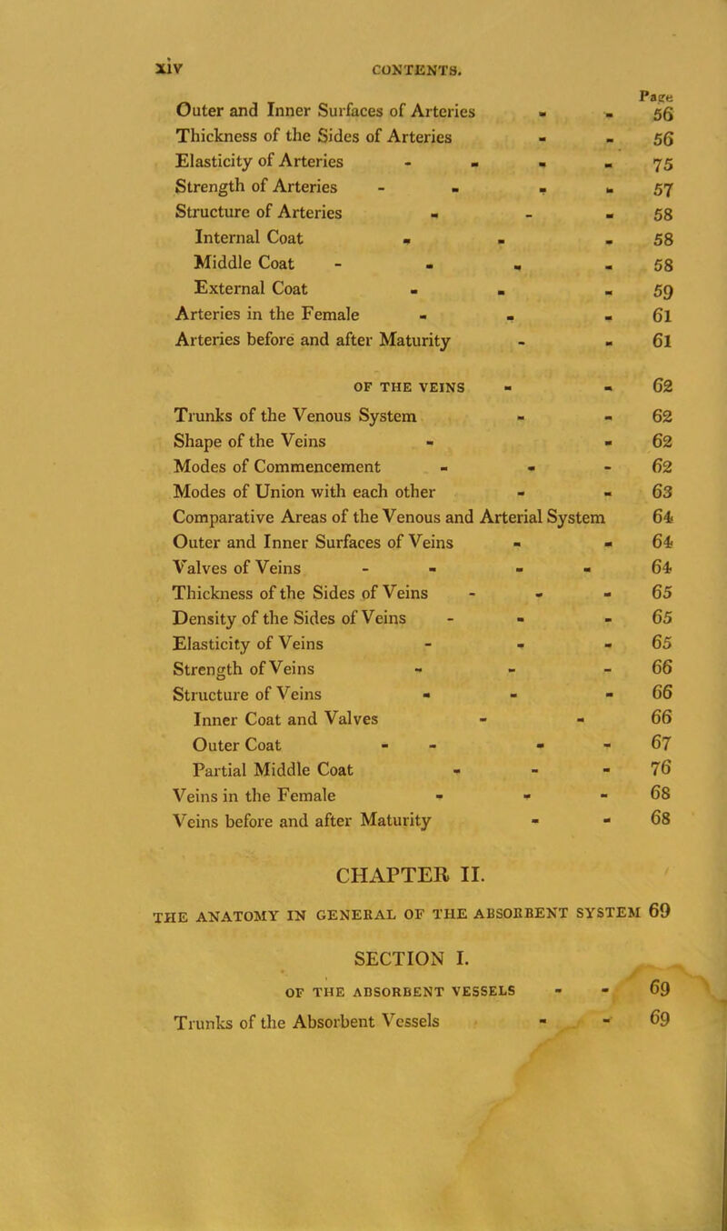 Outer and Inner Surfaces of Arteries - . 55 Thickness of the Sides of Arteries - - 56 Elasticity of Arteries - - - - 75 Strength of Arteries - - ... 57 Structure of Arteries - - - 58 Internal Coat - . - 58 Middle Coat - - . - 58 External Coat - . .59 Arteries in the Female - . - 6l Arteries before and after Maturity - « 6l OF THE VEINS Trunks of the Venous System Shape of the Veins Modes of Commencement - - Modes of Union with each other Comparative Areas of the Venous and Arterial System Outer and Inner Surfaces of Veins Valves of Veins - - Thickness of the Sides of Veins Density of the Sides of Veins Elasticity of Veins - - Strength of Veins Structure of Veins Inner Coat and Valves Outer Coat - - Partial Middle Coat Veins in the Female - - Veins before and after Maturity 62 62 62 62 63 64/ 64* 64? 65 65 65 66 66 66 67 76 68 68 CHAPTER II. THE ANATOMY IN GENERAL OF THE ABSORBENT SYSTEM 69 SECTION I. OF THE ABSORBENT VESSELS - - 69 Trunks of the Absorbent Vessels - - 69