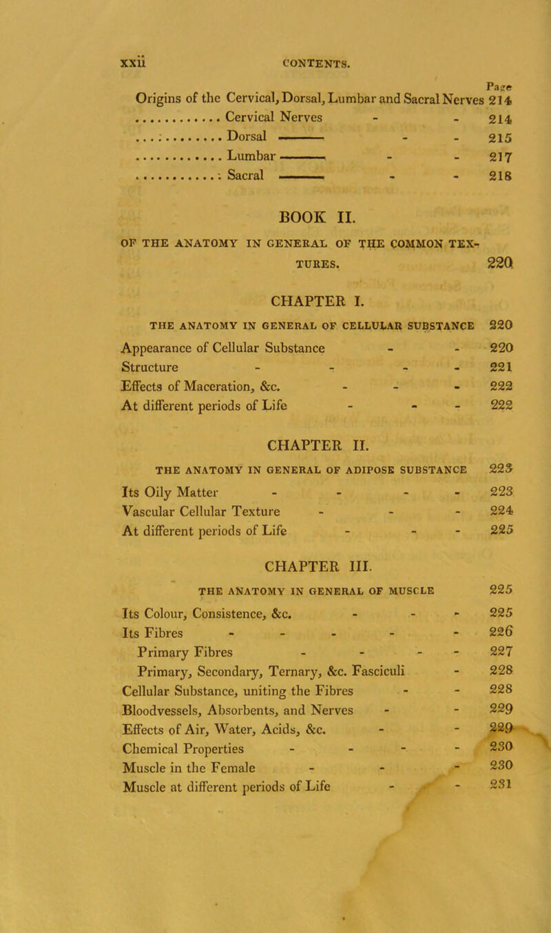 Pa-re Origins of the Cervical, Dorsal, Lumbar and Sacral Nerves 214 Cervical Nerves - - 214 Dorsal - - 215 Lumbar - - 217 • • 218 BOOK II. OP THE ANATOMY IN GENERAL OF THE COMMON TEX- TURES. 22Q CHAPTER I. THE ANATOMY IN GENERAL OF CELLULAR SUBSTANCE 220 Appearance of Cellular Substance - - 220 Structure - - - 221 Effects of Maceration, &c. - - 222 At different periods of Life - - 222 CHAPTER II. THE ANATOMY IN GENERAL OF ADIPOSE SUBSTANCE 225 Its Oily Matter - - 223 Vascular Cellular Texture ... 224 At different periods of Life - - - 225 CHAPTER III. THE ANATOMY IN GENERAL OF MUSCLE 225 Its Colour, Consistence, &c. - - 225 Its Fibres .... - 226 Primary Fibres - - - 227 Primary, Secondary, Ternary, &c. Fasciculi - 228 Cellular Substance, uniting the Fibres - - 228 Bloodvessels, Absorbents, and Nerves - - 229 Effects of Air, Water, Acids, &c. - - 229 Chemical Properties - - 230 Muscle in the Female - 230 Muscle at different periods of Life - f - 231