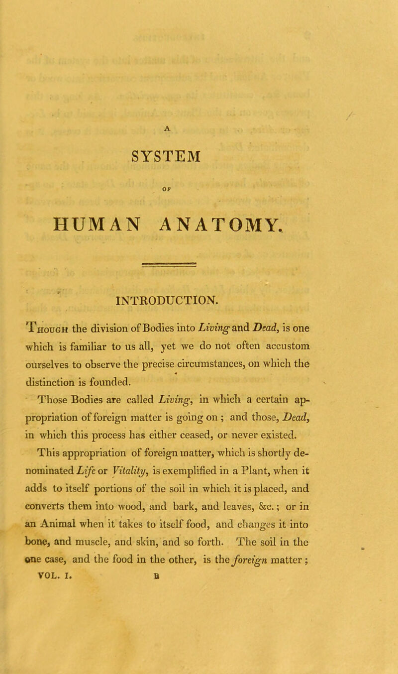 A SYSTEM OF HUMAN ANATOMY. INTRODUCTION. Though the division of Bodies into Living and Dead, is one which is familiar to us all, yet we do not often accustom ourselves to observe the precise circumstances, on which the distinction is founded. Those Bodies are called Living, in which a certain ap- propriation of foreign matter is going on ; and those, Dead, in which this process has either ceased, or never existed. This appropriation of foreign matter, which is shortly de- nominated Life or Vitality, is exemplified in a Plant, when it adds to itself portions of the soil in which it is placed, and converts them into wood, and bark, and leaves, &c.; or in an Animal when it takes to itself food, and changes it into bone, and muscle, and skin, and so forth. The soil in the one case, and the food in the other, is the foreign matter;