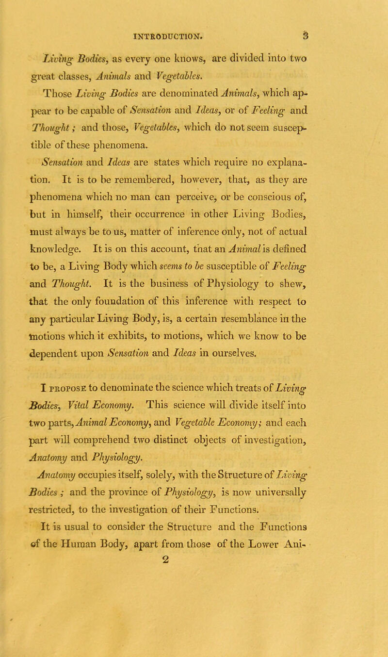 Living Bodies, as every one knows, are divided into two great classes, Animals and Vegetables. Those Living Bodies are denominated Animals, which ap- pear to be capable of Sensation and Ideas, or of Feeling and Thought; and those, Vegetables, which do not seem suscep- tible of these phenomena. Sensation and Ideas are states which require no explana- tion. It is to be remembered, however, that, as they are phenomena which no man can perceive, or be conscious of, but in himself, their occurrence in other Living Bodies, must always be to us, matter of inference only, not of actual knowledge. It is on this account, that an Animal is defined to be, a Living Body which seems to be susceptible of Feeling and Thought. It is the business of Physiology to shew, that the only foundation of this inference with respect to any particular Living Body, is, a certain resemblance in the tnotions which it exhibits, to motions, which we know to be dependent upon Sensation and Ideas in ourselves. I propose to denominate the science which treats of Living Bodies, Vital Economy. This science will divide itself into two parts, Animal Economy, and Vegetable Economy; and each part will comprehend two distinct objects of investigation. Anatomy and Physiology. Anatomy occupies itself, solely, with the Structure of Living Bodies ; and the province of Physiology, is now universally restricted, to the investigation of their Functions. It is usual to consider the Structure and the Functions \ of the Human Body, apart from those of the Lower Ani- 2